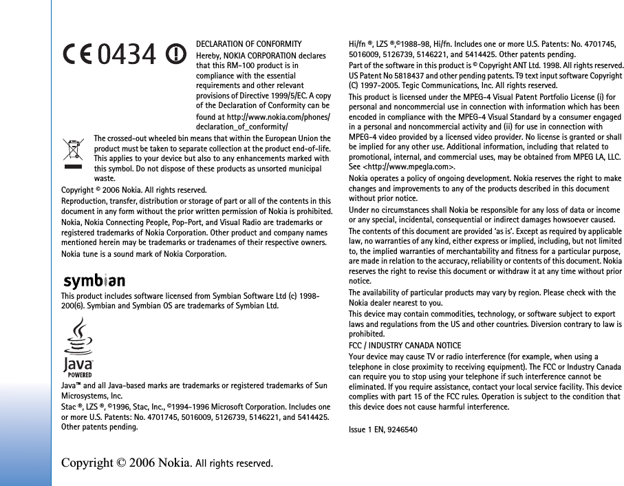 Copyright © 2006 Nokia. All rights reserved. DECLARATION OF CONFORMITYHereby, NOKIA CORPORATION declares that this RM-100 product is in compliance with the essential requirements and other relevant provisions of Directive 1999/5/EC. A copy of the Declaration of Conformity can befound at http://www.nokia.com/phones/declaration_of_conformity/The crossed-out wheeled bin means that within the European Union the product must be taken to separate collection at the product end-of-life. This applies to your device but also to any enhancements marked with this symbol. Do not dispose of these products as unsorted municipal waste.Copyright © 2006 Nokia. All rights reserved.Reproduction, transfer, distribution or storage of part or all of the contents in this document in any form without the prior written permission of Nokia is prohibited.Nokia, Nokia Connecting People, Pop-Port, and Visual Radio are trademarks or registered trademarks of Nokia Corporation. Other product and company names mentioned herein may be trademarks or tradenames of their respective owners.Nokia tune is a sound mark of Nokia Corporation.This product includes software licensed from Symbian Software Ltd (c) 1998-200(6). Symbian and Symbian OS are trademarks of Symbian Ltd.Java™ and all Java-based marks are trademarks or registered trademarks of Sun Microsystems, Inc. Stac ®, LZS ®, ©1996, Stac, Inc., ©1994-1996 Microsoft Corporation. Includes one or more U.S. Patents: No. 4701745, 5016009, 5126739, 5146221, and 5414425. Other patents pending.Hi/fn ®, LZS ®,©1988-98, Hi/fn. Includes one or more U.S. Patents: No. 4701745, 5016009, 5126739, 5146221, and 5414425. Other patents pending.Part of the software in this product is © Copyright ANT Ltd. 1998. All rights reserved.US Patent No 5818437 and other pending patents. T9 text input software Copyright (C) 1997-2005. Tegic Communications, Inc. All rights reserved.This product is licensed under the MPEG-4 Visual Patent Portfolio License (i) for personal and noncommercial use in connection with information which has been encoded in compliance with the MPEG-4 Visual Standard by a consumer engaged in a personal and noncommercial activity and (ii) for use in connection with MPEG-4 video provided by a licensed video provider. No license is granted or shall be implied for any other use. Additional information, including that related to promotional, internal, and commercial uses, may be obtained from MPEG LA, LLC. See &lt;http://www.mpegla.com&gt;.Nokia operates a policy of ongoing development. Nokia reserves the right to make changes and improvements to any of the products described in this document without prior notice.Under no circumstances shall Nokia be responsible for any loss of data or income or any special, incidental, consequential or indirect damages howsoever caused.The contents of this document are provided ‘as is’. Except as required by applicable law, no warranties of any kind, either express or implied, including, but not limited to, the implied warranties of merchantability and fitness for a particular purpose, are made in relation to the accuracy, reliability or contents of this document. Nokia reserves the right to revise this document or withdraw it at any time without prior notice.The availability of particular products may vary by region. Please check with the Nokia dealer nearest to you.This device may contain commodities, technology, or software subject to export laws and regulations from the US and other countries. Diversion contrary to law is prohibited.FCC / INDUSTRY CANADA NOTICEYour device may cause TV or radio interference (for example, when using a telephone in close proximity to receiving equipment). The FCC or Industry Canada can require you to stop using your telephone if such interference cannot be eliminated. If you require assistance, contact your local service facility. This device complies with part 15 of the FCC rules. Operation is subject to the condition that this device does not cause harmful interference.Issue 1 EN, 9246540