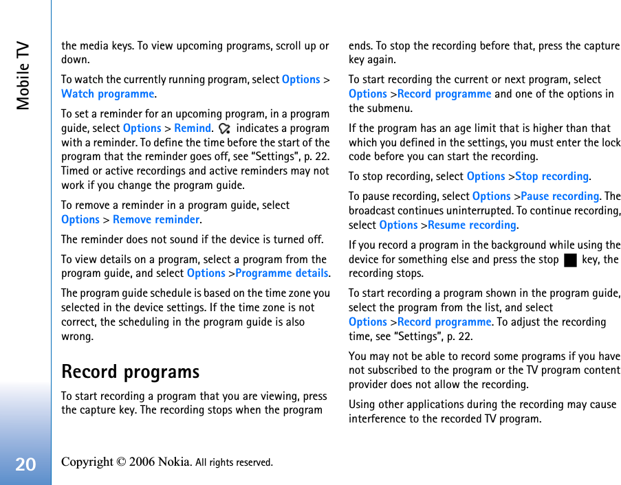 Mobile TV20 Copyright © 2006 Nokia. All rights reserved. the media keys. To view upcoming programs, scroll up or down.To watch the currently running program, select Options &gt; Watch programme. To set a reminder for an upcoming program, in a program guide, select Options &gt; Remind.   indicates a program with a reminder. To define the time before the start of the program that the reminder goes off, see “Settings”, p. 22. Timed or active recordings and active reminders may not work if you change the program guide.To remove a reminder in a program guide, select  Options &gt; Remove reminder. The reminder does not sound if the device is turned off.To view details on a program, select a program from the program guide, and select Options &gt;Programme details.The program guide schedule is based on the time zone you selected in the device settings. If the time zone is not correct, the scheduling in the program guide is also wrong.Record programsTo start recording a program that you are viewing, press the capture key. The recording stops when the program ends. To stop the recording before that, press the capture key again.To start recording the current or next program, select  Options &gt;Record programme and one of the options in the submenu. If the program has an age limit that is higher than that which you defined in the settings, you must enter the lock code before you can start the recording.To stop recording, select Options &gt;Stop recording. To pause recording, select Options &gt;Pause recording. The broadcast continues uninterrupted. To continue recording, select Options &gt;Resume recording.If you record a program in the background while using the device for something else and press the stop   key, the recording stops.To start recording a program shown in the program guide, select the program from the list, and select Options &gt;Record programme. To adjust the recording time, see “Settings”, p. 22.You may not be able to record some programs if you have not subscribed to the program or the TV program content provider does not allow the recording.Using other applications during the recording may cause interference to the recorded TV program.
