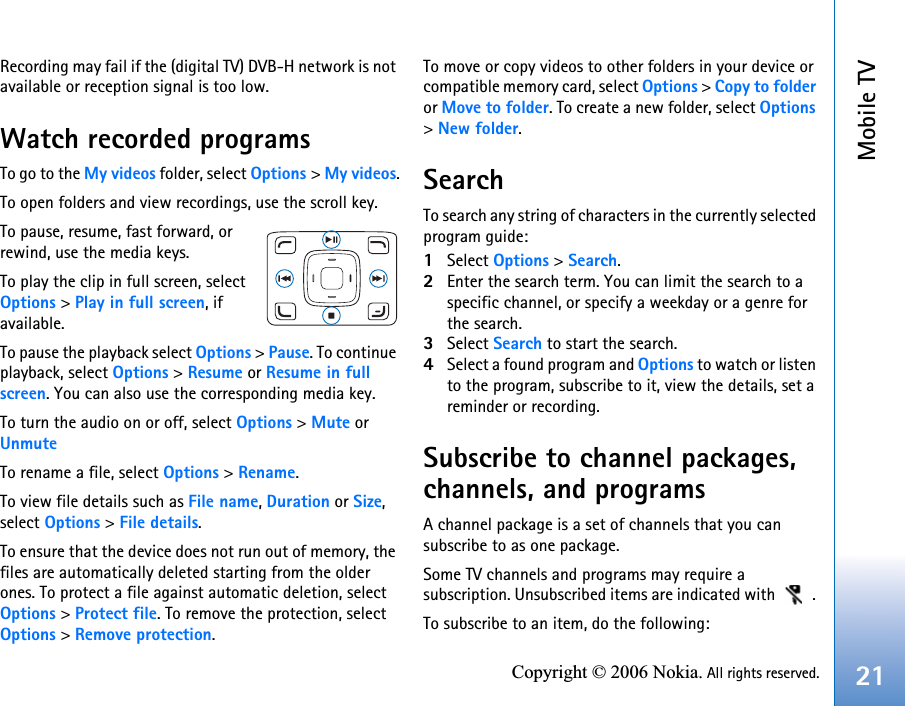 Mobile TV21Copyright © 2006 Nokia. All rights reserved.Recording may fail if the (digital TV) DVB-H network is not available or reception signal is too low.Watch recorded programsTo go to the My videos folder, select Options &gt; My videos.To open folders and view recordings, use the scroll key. To pause, resume, fast forward, or rewind, use the media keys. To play the clip in full screen, select Options &gt; Play in full screen, if available. To pause the playback select Options &gt; Pause. To continue playback, select Options &gt; Resume or Resume in full screen. You can also use the corresponding media key.To turn the audio on or off, select Options &gt; Mute or UnmuteTo rename a file, select Options &gt; Rename.To view file details such as File name, Duration or Size, select Options &gt; File details.To ensure that the device does not run out of memory, the files are automatically deleted starting from the older ones. To protect a file against automatic deletion, select Options &gt; Protect file. To remove the protection, select  Options &gt; Remove protection. To move or copy videos to other folders in your device or compatible memory card, select Options &gt; Copy to folder or Move to folder. To create a new folder, select Options &gt; New folder.SearchTo search any string of characters in the currently selected program guide:1Select Options &gt; Search. 2Enter the search term. You can limit the search to a specific channel, or specify a weekday or a genre for the search.3Select Search to start the search.4Select a found program and Options to watch or listen to the program, subscribe to it, view the details, set a reminder or recording.Subscribe to channel packages, channels, and programsA channel package is a set of channels that you can subscribe to as one package.Some TV channels and programs may require a subscription. Unsubscribed items are indicated with   . To subscribe to an item, do the following: