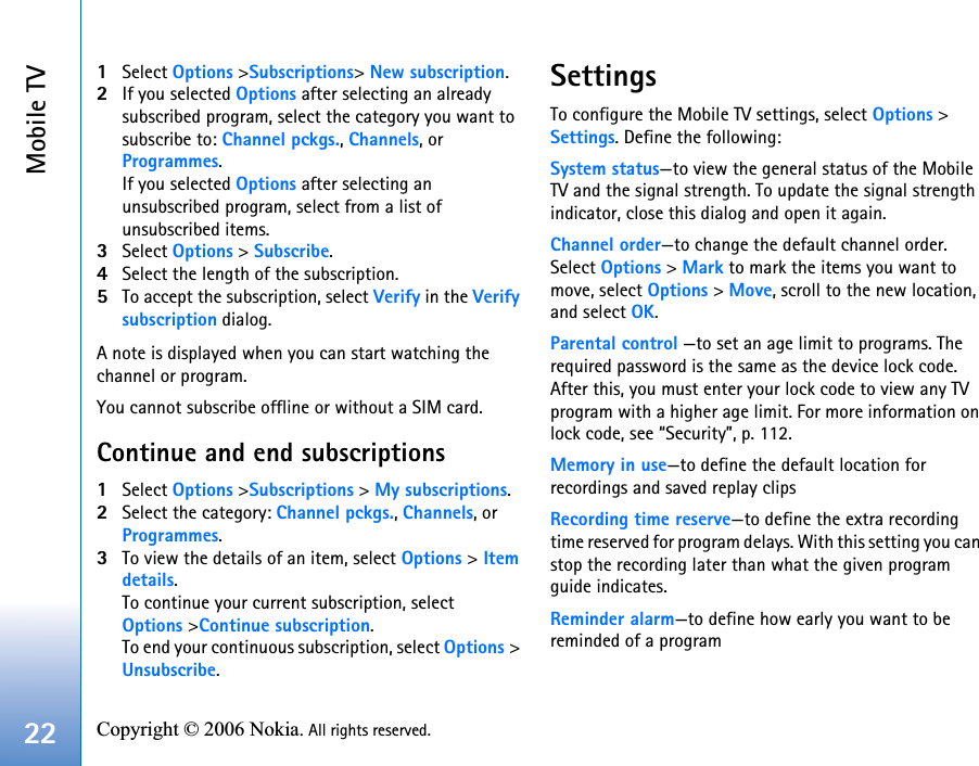 Mobile TV22 Copyright © 2006 Nokia. All rights reserved. 1Select Options &gt;Subscriptions&gt; New subscription.2If you selected Options after selecting an already subscribed program, select the category you want to subscribe to: Channel pckgs., Channels, or Programmes. If you selected Options after selecting an unsubscribed program, select from a list of unsubscribed items.3Select Options &gt; Subscribe.4Select the length of the subscription.5To accept the subscription, select Verify in the Verify subscription dialog.A note is displayed when you can start watching the channel or program. You cannot subscribe offline or without a SIM card.Continue and end subscriptions1Select Options &gt;Subscriptions &gt; My subscriptions. 2Select the category: Channel pckgs., Channels, or Programmes. 3To view the details of an item, select Options &gt; Item details. To continue your current subscription, select Options &gt;Continue subscription. To end your continuous subscription, select Options &gt; Unsubscribe. SettingsTo configure the Mobile TV settings, select Options &gt; Settings. Define the following:System status—to view the general status of the Mobile TV and the signal strength. To update the signal strength indicator, close this dialog and open it again.Channel order—to change the default channel order. Select Options &gt; Mark to mark the items you want to move, select Options &gt; Move, scroll to the new location, and select OK.Parental control —to set an age limit to programs. The required password is the same as the device lock code. After this, you must enter your lock code to view any TV program with a higher age limit. For more information on lock code, see “Security”, p. 112.Memory in use—to define the default location for recordings and saved replay clipsRecording time reserve—to define the extra recording time reserved for program delays. With this setting you can stop the recording later than what the given program guide indicates. Reminder alarm—to define how early you want to be reminded of a program