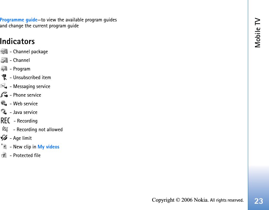 Mobile TV23Copyright © 2006 Nokia. All rights reserved.Programme guide—to view the available program guides and change the current program guideIndicators - Channel package - Channel - Program - Unsubscribed item - Messaging service - Phone service - Web service - Java service - Recording  - Recording not allowed - Age limit - New clip in My videos - Protected file