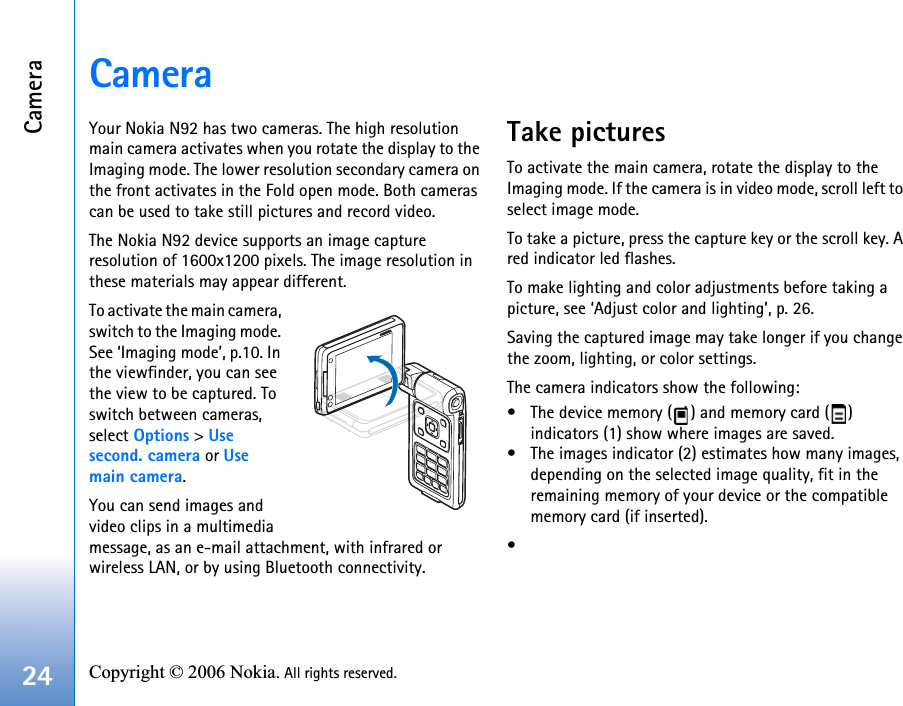 Camera24 Copyright © 2006 Nokia. All rights reserved. CameraYour Nokia N92 has two cameras. The high resolution main camera activates when you rotate the display to the Imaging mode. The lower resolution secondary camera on the front activates in the Fold open mode. Both cameras can be used to take still pictures and record video.The Nokia N92 device supports an image capture resolution of 1600x1200 pixels. The image resolution in these materials may appear different.To activate the main camera, switch to the Imaging mode. See ‘Imaging mode’, p.10. In the viewfinder, you can see the view to be captured. To switch between cameras, select Options &gt; Use second. camera or Use main camera. You can send images and video clips in a multimedia message, as an e-mail attachment, with infrared or wireless LAN, or by using Bluetooth connectivity.Take picturesTo activate the main camera, rotate the display to the Imaging mode. If the camera is in video mode, scroll left to select image mode.To take a picture, press the capture key or the scroll key. A red indicator led flashes.To make lighting and color adjustments before taking a picture, see ‘Adjust color and lighting’, p. 26.Saving the captured image may take longer if you change the zoom, lighting, or color settings.The camera indicators show the following:• The device memory ( ) and memory card ( ) indicators (1) show where images are saved.• The images indicator (2) estimates how many images, depending on the selected image quality, fit in the remaining memory of your device or the compatible memory card (if inserted).•