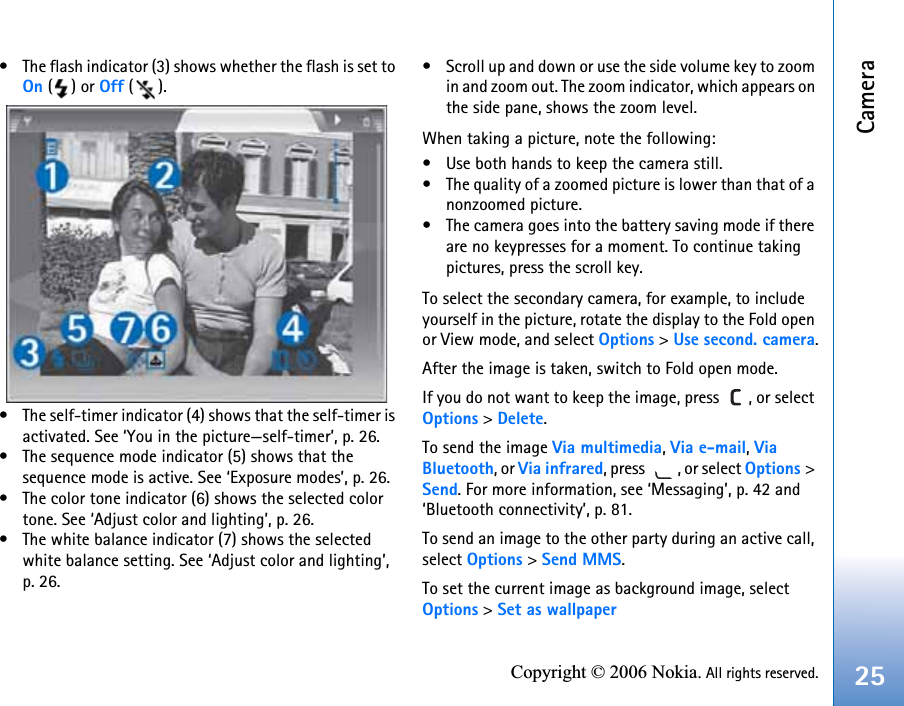 Camera25Copyright © 2006 Nokia. All rights reserved.• The flash indicator (3) shows whether the flash is set to On () or Off ().• The self-timer indicator (4) shows that the self-timer is activated. See ‘You in the picture—self-timer’, p. 26.• The sequence mode indicator (5) shows that the sequence mode is active. See ‘Exposure modes’, p. 26.• The color tone indicator (6) shows the selected color tone. See ‘Adjust color and lighting’, p. 26.• The white balance indicator (7) shows the selected white balance setting. See ‘Adjust color and lighting’, p. 26.• Scroll up and down or use the side volume key to zoom in and zoom out. The zoom indicator, which appears on the side pane, shows the zoom level.When taking a picture, note the following:• Use both hands to keep the camera still.• The quality of a zoomed picture is lower than that of a nonzoomed picture.• The camera goes into the battery saving mode if there are no keypresses for a moment. To continue taking pictures, press the scroll key.To select the secondary camera, for example, to include yourself in the picture, rotate the display to the Fold open or View mode, and select Options &gt; Use second. camera.After the image is taken, switch to Fold open mode.If you do not want to keep the image, press  , or select Options &gt; Delete.To send the image Via multimedia, Via e-mail, Via Bluetooth, or Via infrared, press  , or select Options &gt; Send. For more information, see ‘Messaging’, p. 42 and ‘Bluetooth connectivity’, p. 81. To send an image to the other party during an active call, select Options &gt; Send MMS.To set the current image as background image, select Options &gt; Set as wallpaper