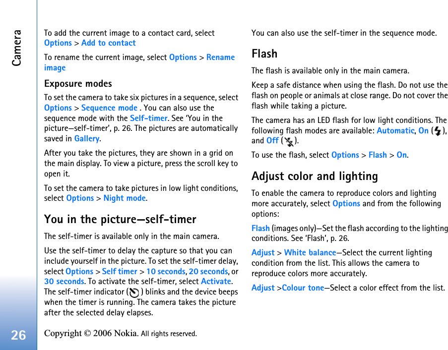 Camera26 Copyright © 2006 Nokia. All rights reserved. To add the current image to a contact card, select Options &gt; Add to contactTo rename the current image, select Options &gt; Rename image Exposure modesTo set the camera to take six pictures in a sequence, select Options &gt; Sequence mode . You can also use the sequence mode with the Self-timer. See ‘You in the picture—self-timer’, p. 26. The pictures are automatically saved in Gallery. After you take the pictures, they are shown in a grid on the main display. To view a picture, press the scroll key to open it.To set the camera to take pictures in low light conditions, select Options &gt; Night mode.You in the picture—self-timerThe self-timer is available only in the main camera.Use the self-timer to delay the capture so that you can include yourself in the picture. To set the self-timer delay, select Options &gt; Self timer &gt; 10 seconds, 20 seconds, or 30 seconds. To activate the self-timer, select Activate. The self-timer indicator ( ) blinks and the device beeps when the timer is running. The camera takes the picture after the selected delay elapses. You can also use the self-timer in the sequence mode.FlashThe flash is available only in the main camera.Keep a safe distance when using the flash. Do not use the flash on people or animals at close range. Do not cover the flash while taking a picture.The camera has an LED flash for low light conditions. The following flash modes are available: Automatic, On (), and Off ().To use the flash, select Options &gt; Flash &gt; On.Adjust color and lightingTo enable the camera to reproduce colors and lighting more accurately, select Options and from the following options:Flash (images only)—Set the flash according to the lighting conditions. See ‘Flash’, p. 26.Adjust &gt; White balance—Select the current lighting condition from the list. This allows the camera to reproduce colors more accurately.Adjust &gt;Colour tone—Select a color effect from the list.
