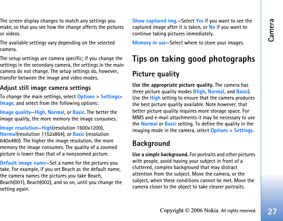 Camera27Copyright © 2006 Nokia. All rights reserved.The screen display changes to match any settings you make, so that you see how the change affects the pictures or videos.The available settings vary depending on the selected camera.The setup settings are camera specific; if you change the settings in the secondary camera, the settings in the main camera do not change. The setup settings do, however, transfer between the image and video modes.Adjust still image camera settingsTo change the main settings, select Options &gt; Settings&gt; Image, and select from the following options:Image quality—High, Normal, or Basic. The better the image quality, the more memory the image consumes.Image resolution—High(resolution 1600x1200), Normal(resolution 1152x864), or Basic (resolution 640x480). The higher the image resolution, the more memory the image consumes. The quality of a zoomed picture is lower than that of a nonzoomed picture.Default image name—Set a name for the pictures you take. For example, if you set Beach as the default name, the camera names the pictures you take Beach, Beach(001), Beach(002), and so on, until you change the setting again.Show captured img.—Select Yes if you want to see the captured image after it is taken, or No if you want to continue taking pictures immediately.Memory in use—Select where to store your images.Tips on taking good photographsPicture qualityUse the appropriate picture quality. The camera has three picture quality modes (High, Normal, and Basic). Use the High setting to ensure that the camera produces the best picture quality available. Note however, that better picture quality requires more storage space. For MMS and e-mail attachments it may be necessary to use the Normal or Basic setting. To define the quality in the imaging mode in the camera, select Options &gt; Settings.BackgroundUse a simple background. For portraits and other pictures with people, avoid having your subject in front of a cluttered, complex background that may distract attention from the subject. Move the camera, or the subject, when these conditions cannot be met. Move the camera closer to the object to take clearer portraits.