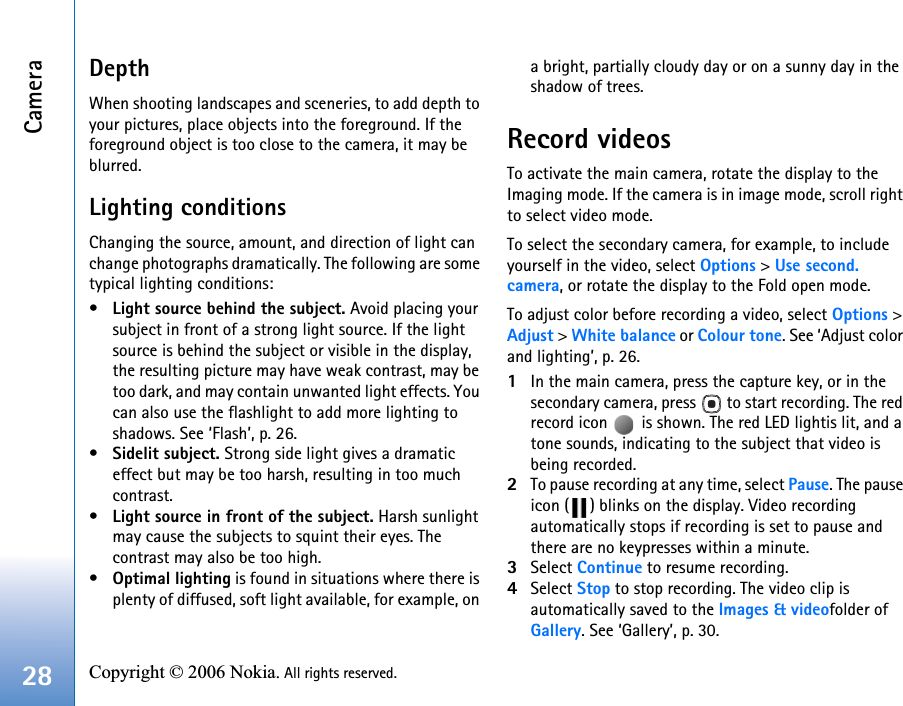 Camera28 Copyright © 2006 Nokia. All rights reserved. DepthWhen shooting landscapes and sceneries, to add depth to your pictures, place objects into the foreground. If the foreground object is too close to the camera, it may be blurred.Lighting conditionsChanging the source, amount, and direction of light can change photographs dramatically. The following are some typical lighting conditions:•Light source behind the subject. Avoid placing your subject in front of a strong light source. If the light source is behind the subject or visible in the display, the resulting picture may have weak contrast, may be too dark, and may contain unwanted light effects. You can also use the flashlight to add more lighting to shadows. See ‘Flash’, p. 26.•Sidelit subject. Strong side light gives a dramatic effect but may be too harsh, resulting in too much contrast. •Light source in front of the subject. Harsh sunlight may cause the subjects to squint their eyes. The contrast may also be too high.•Optimal lighting is found in situations where there is plenty of diffused, soft light available, for example, on a bright, partially cloudy day or on a sunny day in the shadow of trees. Record videosTo activate the main camera, rotate the display to the Imaging mode. If the camera is in image mode, scroll right to select video mode. To select the secondary camera, for example, to include yourself in the video, select Options &gt; Use second. camera, or rotate the display to the Fold open mode.To adjust color before recording a video, select Options &gt; Adjust &gt; White balance or Colour tone. See ‘Adjust color and lighting’, p. 26.1In the main camera, press the capture key, or in the secondary camera, press   to start recording. The red record icon   is shown. The red LED lightis lit, and a tone sounds, indicating to the subject that video is being recorded.2To pause recording at any time, select Pause. The pause icon ( ) blinks on the display. Video recording automatically stops if recording is set to pause and there are no keypresses within a minute.3Select Continue to resume recording. 4Select Stop to stop recording. The video clip is automatically saved to the Images &amp; videofolder of Gallery. See ‘Gallery’, p. 30.