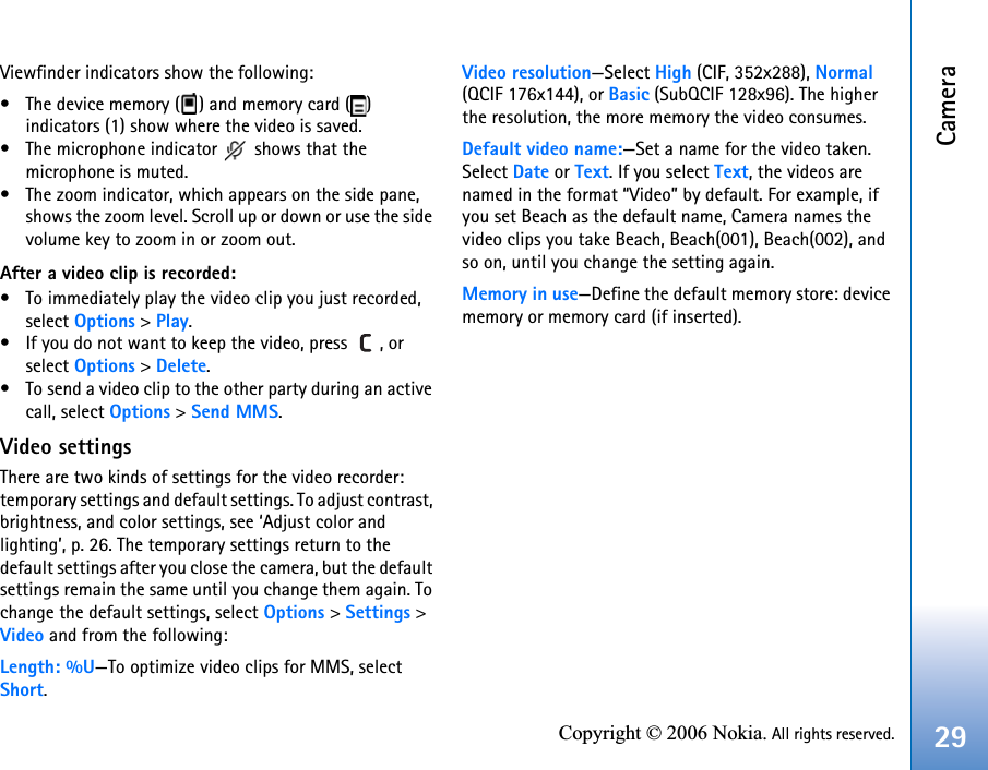 Camera29Copyright © 2006 Nokia. All rights reserved.Viewfinder indicators show the following:• The device memory ( ) and memory card ( ) indicators (1) show where the video is saved.• The microphone indicator   shows that the microphone is muted.• The zoom indicator, which appears on the side pane, shows the zoom level. Scroll up or down or use the side volume key to zoom in or zoom out. After a video clip is recorded:• To immediately play the video clip you just recorded, select Options &gt; Play.• If you do not want to keep the video, press  , or select Options &gt; Delete.• To send a video clip to the other party during an active call, select Options &gt; Send MMS.Video settingsThere are two kinds of settings for the video recorder: temporary settings and default settings. To adjust contrast, brightness, and color settings, see ‘Adjust color and lighting’, p. 26. The temporary settings return to the default settings after you close the camera, but the default settings remain the same until you change them again. To change the default settings, select Options &gt; Settings &gt; Video and from the following:Length: %U—To optimize video clips for MMS, select Short.Video resolution—Select High (CIF, 352x288), Normal (QCIF 176x144), or Basic (SubQCIF 128x96). The higher the resolution, the more memory the video consumes.Default video name:—Set a name for the video taken. Select Date or Text. If you select Text, the videos are named in the format “Video” by default. For example, if you set Beach as the default name, Camera names the video clips you take Beach, Beach(001), Beach(002), and so on, until you change the setting again.Memory in use—Define the default memory store: device memory or memory card (if inserted).
