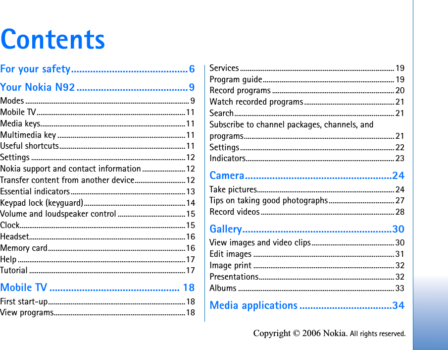 Copyright © 2006 Nokia. All rights reserved.ContentsFor your safety...........................................6Your Nokia N92.........................................9Modes ....................................................................................... 9Mobile TV...............................................................................11Media keys.............................................................................11Multimedia key ....................................................................11Useful shortcuts...................................................................11Settings ..................................................................................12Nokia support and contact information .......................12Transfer content from another device...........................12Essential indicators.............................................................13Keypad lock (keyguard)......................................................14Volume and loudspeaker control ....................................15Clock........................................................................................15Headset...................................................................................16Memory card.........................................................................16Help .........................................................................................17Tutorial ...................................................................................17Mobile TV ................................................ 18First start-up.........................................................................18View programs......................................................................18Services ..................................................................................19Program guide......................................................................19Record programs .................................................................20Watch recorded programs................................................21Search.....................................................................................21Subscribe to channel packages, channels, and programs................................................................................21Settings..................................................................................22Indicators...............................................................................23Camera......................................................24Take pictures.........................................................................24Tips on taking good photographs...................................27Record videos .......................................................................28Gallery.......................................................30View images and video clips............................................30Edit images ...........................................................................31Image print ...........................................................................32Presentations........................................................................32Albums ...................................................................................33Media applications ..................................34