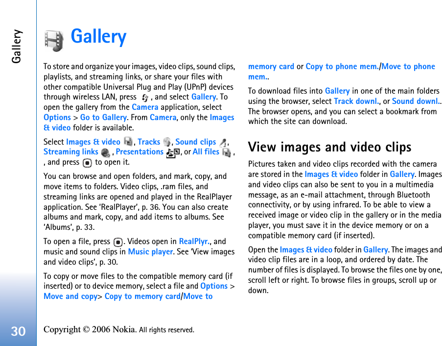 Gallery30 Copyright © 2006 Nokia. All rights reserved. GalleryTo store and organize your images, video clips, sound clips, playlists, and streaming links, or share your files with other compatible Universal Plug and Play (UPnP) devices through wireless LAN, press  , and select Gallery. To open the gallery from the Camera application, select Options &gt; Go to Gallery. From Camera, only the Images&amp; video folder is available.Select Images &amp; video , Tracks , Sound clips , Streaming links , Presentations , or All files , , and press   to open it.You can browse and open folders, and mark, copy, and move items to folders. Video clips, .ram files, and streaming links are opened and played in the RealPlayer application. See ‘RealPlayer’, p. 36. You can also create albums and mark, copy, and add items to albums. See ‘Albums’, p. 33.To open a file, press  . Videos open in RealPlyr., and music and sound clips in Music player. See ‘View images and video clips’, p. 30.To copy or move files to the compatible memory card (if inserted) or to device memory, select a file and Options &gt; Move and copy&gt; Copy to memory card/Move to memory card or Copy to phone mem./Move to phone mem.. To download files into Gallery in one of the main folders using the browser, select Track downl., or Sound downl.. The browser opens, and you can select a bookmark from which the site can download.View images and video clipsPictures taken and video clips recorded with the camera are stored in the Images &amp; video folder in Gallery. Images and video clips can also be sent to you in a multimedia message, as an e-mail attachment, through Bluetooth connectivity, or by using infrared. To be able to view a received image or video clip in the gallery or in the media player, you must save it in the device memory or on a compatible memory card (if inserted).Open the Images &amp; video folder in Gallery. The images and video clip files are in a loop, and ordered by date. The number of files is displayed. To browse the files one by one, scroll left or right. To browse files in groups, scroll up or down.