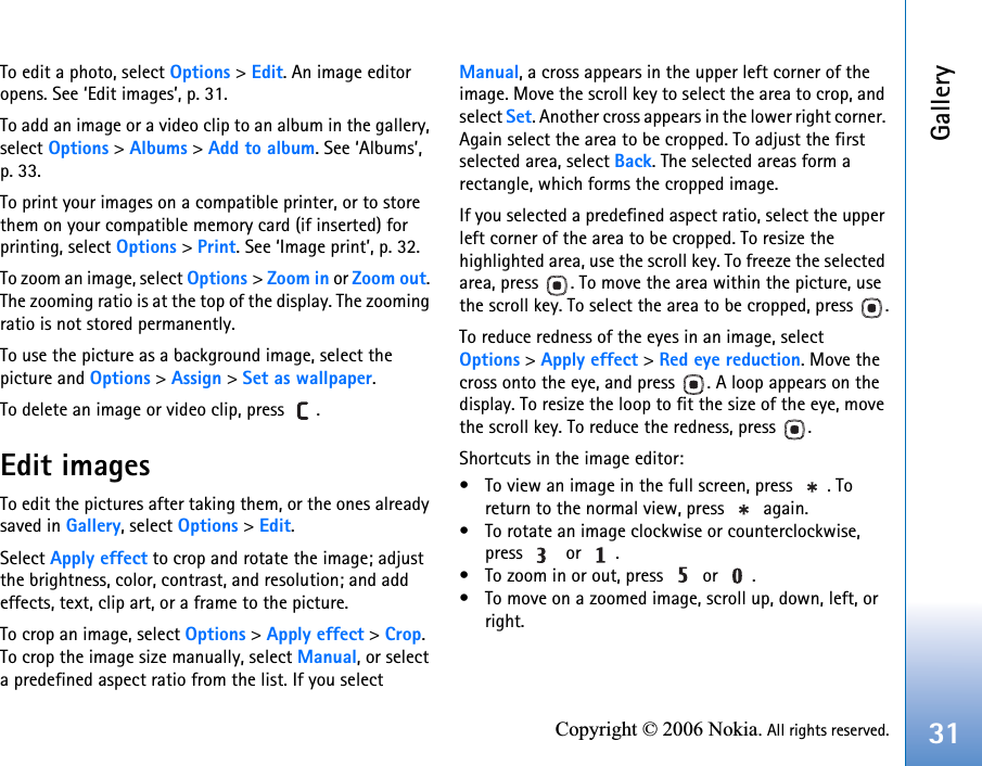 Gallery31Copyright © 2006 Nokia. All rights reserved.To edit a photo, select Options &gt; Edit. An image editor opens. See ‘Edit images’, p. 31. To add an image or a video clip to an album in the gallery, select Options &gt; Albums &gt; Add to album. See ‘Albums’, p. 33.To print your images on a compatible printer, or to store them on your compatible memory card (if inserted) for printing, select Options &gt; Print. See ‘Image print’, p. 32.To zoom an image, select Options &gt; Zoom in or Zoom out. The zooming ratio is at the top of the display. The zooming ratio is not stored permanently.To use the picture as a background image, select the picture and Options &gt; Assign &gt; Set as wallpaper.To delete an image or video clip, press  . Edit imagesTo edit the pictures after taking them, or the ones already saved in Gallery, select Options &gt; Edit. Select Apply effect to crop and rotate the image; adjust the brightness, color, contrast, and resolution; and add effects, text, clip art, or a frame to the picture.To crop an image, select Options &gt; Apply effect &gt; Crop. To crop the image size manually, select Manual, or select a predefined aspect ratio from the list. If you select Manual, a cross appears in the upper left corner of the image. Move the scroll key to select the area to crop, and select Set. Another cross appears in the lower right corner. Again select the area to be cropped. To adjust the first selected area, select Back. The selected areas form a rectangle, which forms the cropped image.If you selected a predefined aspect ratio, select the upper left corner of the area to be cropped. To resize the highlighted area, use the scroll key. To freeze the selected area, press  . To move the area within the picture, use the scroll key. To select the area to be cropped, press  .To reduce redness of the eyes in an image, select Options &gt; Apply effect &gt; Red eye reduction. Move the cross onto the eye, and press  . A loop appears on the display. To resize the loop to fit the size of the eye, move the scroll key. To reduce the redness, press  .Shortcuts in the image editor:• To view an image in the full screen, press  . To return to the normal view, press   again.• To rotate an image clockwise or counterclockwise, press   or .• To zoom in or out, press   or  .• To move on a zoomed image, scroll up, down, left, or right.