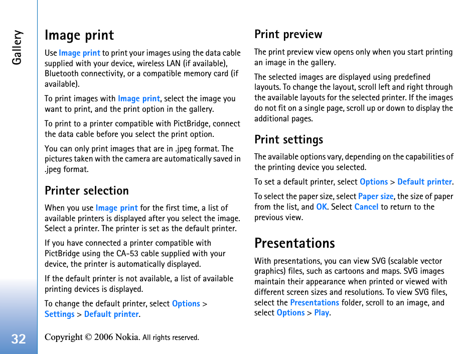 Gallery32 Copyright © 2006 Nokia. All rights reserved. Image printUse Image print to print your images using the data cable supplied with your device, wireless LAN (if available), Bluetooth connectivity, or a compatible memory card (if available).To print images with Image print, select the image you want to print, and the print option in the gallery.To print to a printer compatible with PictBridge, connect the data cable before you select the print option.You can only print images that are in .jpeg format. The pictures taken with the camera are automatically saved in .jpeg format.Printer selectionWhen you use Image print for the first time, a list of available printers is displayed after you select the image. Select a printer. The printer is set as the default printer.If you have connected a printer compatible with PictBridge using the CA-53 cable supplied with your device, the printer is automatically displayed.If the default printer is not available, a list of available printing devices is displayed.To change the default printer, select Options &gt; Settings &gt; Default printer.Print previewThe print preview view opens only when you start printing an image in the gallery.The selected images are displayed using predefined layouts. To change the layout, scroll left and right through the available layouts for the selected printer. If the images do not fit on a single page, scroll up or down to display the additional pages.Print settingsThe available options vary, depending on the capabilities of the printing device you selected.To set a default printer, select Options &gt; Default printer.To select the paper size, select Paper size, the size of paper from the list, and OK. Select Cancel to return to the previous view.PresentationsWith presentations, you can view SVG (scalable vector graphics) files, such as cartoons and maps. SVG images maintain their appearance when printed or viewed with different screen sizes and resolutions. To view SVG files, select the Presentations folder, scroll to an image, and select Options &gt; Play. 