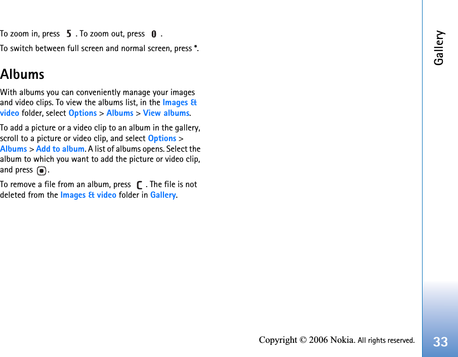 Gallery33Copyright © 2006 Nokia. All rights reserved.To zoom in, press  . To zoom out, press  .To switch between full screen and normal screen, press *.AlbumsWith albums you can conveniently manage your images and video clips. To view the albums list, in the Images &amp; video folder, select Options &gt; Albums &gt; View albums. To add a picture or a video clip to an album in the gallery, scroll to a picture or video clip, and select Options &gt; Albums &gt; Add to album. A list of albums opens. Select the album to which you want to add the picture or video clip, and press  .To remove a file from an album, press  . The file is not deleted from the Images &amp; video folder in Gallery.