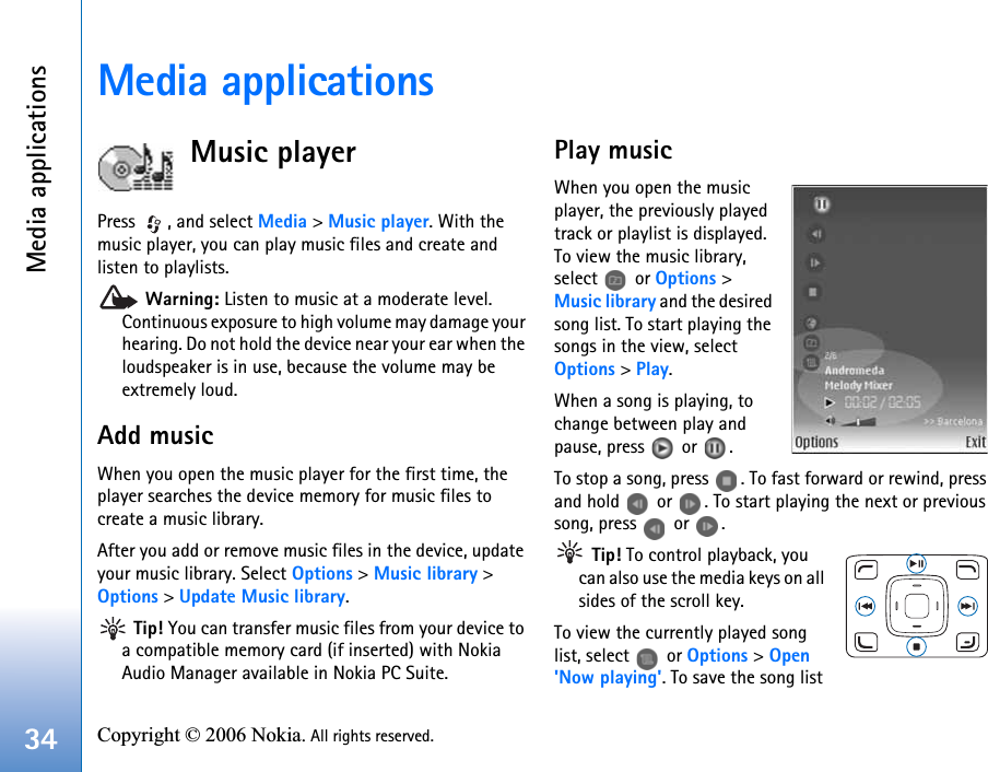 Media applications34 Copyright © 2006 Nokia. All rights reserved. Media applicationsMusic playerPress  , and select Media &gt; Music player. With the music player, you can play music files and create and listen to playlists. Warning: Listen to music at a moderate level. Continuous exposure to high volume may damage your hearing. Do not hold the device near your ear when the loudspeaker is in use, because the volume may be extremely loud.Add musicWhen you open the music player for the first time, the player searches the device memory for music files to create a music library.After you add or remove music files in the device, update your music library. Select Options &gt; Music library &gt; Options &gt; Update Music library. Tip! You can transfer music files from your device to a compatible memory card (if inserted) with Nokia Audio Manager available in Nokia PC Suite.Play musicWhen you open the music player, the previously played track or playlist is displayed. To view the music library, select  or Options &gt; Music library and the desired song list. To start playing the songs in the view, select Options &gt; Play.When a song is playing, to change between play and pause, press   or  .To stop a song, press  . To fast forward or rewind, press and hold   or  . To start playing the next or previous song, press   or  . Tip! To control playback, you can also use the media keys on all sides of the scroll key.To view the currently played song list, select   or Options &gt; Open &apos;Now playing&apos;. To save the song list 