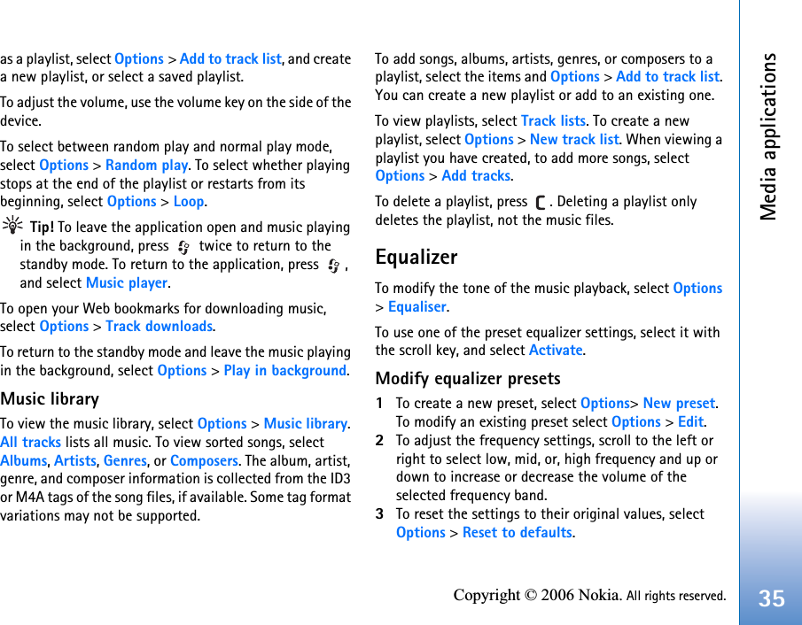 Media applications35Copyright © 2006 Nokia. All rights reserved.as a playlist, select Options &gt; Add to track list, and create a new playlist, or select a saved playlist.To adjust the volume, use the volume key on the side of the device.To select between random play and normal play mode, select Options &gt; Random play. To select whether playing stops at the end of the playlist or restarts from its beginning, select Options &gt; Loop. Tip! To leave the application open and music playing in the background, press   twice to return to the standby mode. To return to the application, press  , and select Music player.To open your Web bookmarks for downloading music, select Options &gt; Track downloads.To return to the standby mode and leave the music playing in the background, select Options &gt; Play in background.Music libraryTo view the music library, select Options &gt; Music library. All tracks lists all music. To view sorted songs, select Albums, Artists, Genres, or Composers. The album, artist, genre, and composer information is collected from the ID3 or M4A tags of the song files, if available. Some tag format variations may not be supported.To add songs, albums, artists, genres, or composers to a playlist, select the items and Options &gt; Add to track list. You can create a new playlist or add to an existing one.To view playlists, select Track lists. To create a new playlist, select Options &gt; New track list. When viewing a playlist you have created, to add more songs, select Options &gt; Add tracks.To delete a playlist, press  . Deleting a playlist only deletes the playlist, not the music files.EqualizerTo modify the tone of the music playback, select Options &gt; Equaliser.To use one of the preset equalizer settings, select it with the scroll key, and select Activate.Modify equalizer presets1To create a new preset, select Options&gt; New preset. To modify an existing preset select Options &gt; Edit.2To adjust the frequency settings, scroll to the left or right to select low, mid, or, high frequency and up or down to increase or decrease the volume of the selected frequency band.3To reset the settings to their original values, select Options &gt; Reset to defaults.
