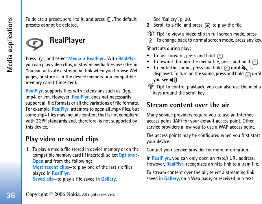 Media applications36 Copyright © 2006 Nokia. All rights reserved. To delete a preset, scroll to it, and press  . The default presets cannot be deleted.RealPlayerPress  , and select Media &gt; RealPlyr.. With RealPlyr., you can play video clips, or stream media files over the air. You can activate a streaming link when you browse Web pages, or store it in the device memory or a compatible memory card (if inserted).RealPlyr. supports files with extensions such as .3gp, .mp4, or .rm. However, RealPlyr. does not necessarily support all file formats or all the variations of file formats. For example, RealPlyr. attempts to open all .mp4 files, but some .mp4 files may include content that is not compliant with 3GPP standards and, therefore, is not supported by this device. Play video or sound clips1To play a media file stored in device memory or on the compatible memory card (if inserted), select Options &gt; Open and from the following:Most recent clips—to play one of the last six files played in RealPlyr.Saved clip—to play a file saved in Gallery.See ‘Gallery’, p. 30.2Scroll to a file, and press   to play the file. Tip! To view a video clip in full screen mode, press . To change back to normal screen mode, press any key.Shortcuts during play:• To fast forward, press and hold  .• To rewind through the media file, press and hold  .• To mute the sound, press and hold   until   is displayed. To turn on the sound, press and hold   until you see  . Tip! To control playback, you can also use the media keys around the scroll key.Stream content over the airMany service providers require you to use an Internet access point (IAP) for your default access point. Other service providers allow you to use a WAP access point.The access points may be configured when you first start your device.Contact your service provider for more information. In RealPlyr., you can only open an rtsp:// URL address. However, RealPlyr. recognizes an http link to a .ram file.To stream content over the air, select a streaming link saved in Gallery, on a Web page, or received in a text 