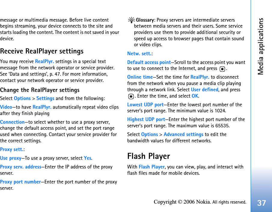 Media applications37Copyright © 2006 Nokia. All rights reserved.message or multimedia message. Before live content begins streaming, your device connects to the site and starts loading the content. The content is not saved in your device.Receive RealPlayer settingsYou may receive RealPlyr. settings in a special text message from the network operator or service provider. See ‘Data and settings’, p. 47. For more information, contact your network operator or service provider.Change the RealPlayer settingsSelect Options &gt; Settings and from the following:Video—to have RealPlyr. automatically repeat video clips after they finish playingConnection—to select whether to use a proxy server, change the default access point, and set the port range used when connecting. Contact your service provider for the correct settings.Proxy sett.:Use proxy—To use a proxy server, select Yes.Proxy serv. address—Enter the IP address of the proxy server.Proxy port number—Enter the port number of the proxy server.Glossary: Proxy servers are intermediate servers between media servers and their users. Some service providers use them to provide additional security or speed up access to browser pages that contain sound or video clips. Netw. sett.:Default access point—Scroll to the access point you want to use to connect to the Internet, and press  .Online time—Set the time for RealPlyr. to disconnect from the network when you pause a media clip playing through a network link. Select User defined, and press . Enter the time, and select OK.Lowest UDP port—Enter the lowest port number of the server’s port range. The minimum value is 1024.Highest UDP port—Enter the highest port number of the server’s port range. The maximum value is 65535.Select Options &gt; Advanced settings to edit the bandwidth values for different networks.Flash PlayerWith Flash Player, you can view, play, and interact with flash files made for mobile devices.
