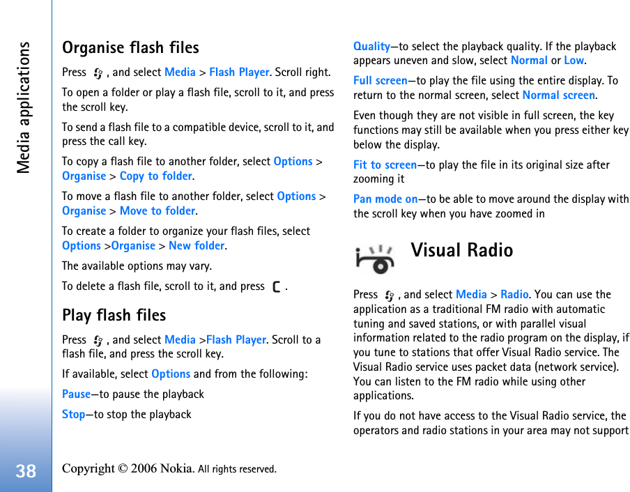 Media applications38 Copyright © 2006 Nokia. All rights reserved. Organise flash filesPress  , and select Media &gt; Flash Player. Scroll right.To open a folder or play a flash file, scroll to it, and press the scroll key.To send a flash file to a compatible device, scroll to it, and press the call key.To copy a flash file to another folder, select Options &gt; Organise &gt; Copy to folder.To move a flash file to another folder, select Options &gt; Organise &gt; Move to folder.To create a folder to organize your flash files, select Options &gt;Organise &gt; New folder.The available options may vary.To delete a flash file, scroll to it, and press  .Play flash filesPress  , and select Media &gt;Flash Player. Scroll to a flash file, and press the scroll key.If available, select Options and from the following:Pause—to pause the playbackStop—to stop the playbackQuality—to select the playback quality. If the playback appears uneven and slow, select Normal or Low.Full screen—to play the file using the entire display. To return to the normal screen, select Normal screen.Even though they are not visible in full screen, the key functions may still be available when you press either key below the display.Fit to screen—to play the file in its original size after zooming itPan mode on—to be able to move around the display with the scroll key when you have zoomed inVisual RadioPress  , and select Media &gt; Radio. You can use the application as a traditional FM radio with automatic tuning and saved stations, or with parallel visual information related to the radio program on the display, if you tune to stations that offer Visual Radio service. The Visual Radio service uses packet data (network service). You can listen to the FM radio while using other applications.If you do not have access to the Visual Radio service, the operators and radio stations in your area may not support 