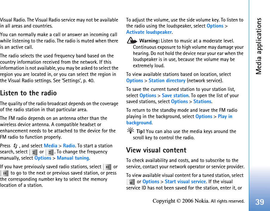 Media applications39Copyright © 2006 Nokia. All rights reserved.Visual Radio. The Visual Radio service may not be available in all areas and countries.You can normally make a call or answer an incoming call while listening to the radio. The radio is muted when there is an active call.The radio selects the used frequency band based on the country information received from the network. If this information is not available, you may be asked to select the region you are located in, or you can select the region in the Visual Radio settings. See ‘Settings’, p. 40.Listen to the radioThe quality of the radio broadcast depends on the coverage of the radio station in that particular area.The FM radio depends on an antenna other than the wireless device antenna. A compatible headset or enhancement needs to be attached to the device for the FM radio to function properly.Press , and select Media &gt; Radio. To start a station search, select   or  . To change the frequency manually, select Options &gt; Manual tuning.If you have previously saved radio stations, select   or  to go to the next or previous saved station, or press the corresponding number key to select the memory location of a station.To adjust the volume, use the side volume key. To listen to the radio using the loudspeaker, select Options &gt; Activate loudspeaker. Warning: Listen to music at a moderate level. Continuous exposure to high volume may damage your hearing. Do not hold the device near your ear when the loudspeaker is in use, because the volume may be extremely loud.To view available stations based on location, select Options &gt; Station directory (network service).To save the current tuned station to your station list, select Options &gt; Save station. To open the list of your saved stations, select Options &gt; Stations.To return to the standby mode and leave the FM radio playing in the background, select Options &gt; Play in background. Tip! You can also use the media keys around the scroll key to control the radio.View visual contentTo check availability and costs, and to subscribe to the service, contact your network operator or service provider.To view available visual content for a tuned station, select  or Options &gt; Start visual service. If the visual service ID has not been saved for the station, enter it, or 