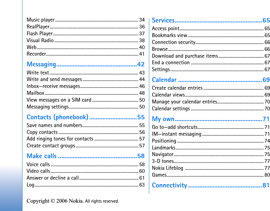 Copyright © 2006 Nokia. All rights reserved. Music player......................................................................... 34RealPlayer.............................................................................. 36Flash Player...........................................................................37Visual Radio.......................................................................... 38Web......................................................................................... 40Recorder................................................................................. 41Messaging.................................................42Write text.............................................................................. 43Write and send messages................................................. 44Inbox—receive messages................................................... 46Mailbox.................................................................................. 48View messages on a SIM card.........................................50Messaging settings............................................................. 50Contacts (phonebook).............................55Save names and numbers................................................. 55Copy contacts ...................................................................... 56Add ringing tones for contacts ....................................... 57Create contact groups....................................................... 57Make calls ................................................58Voice calls .............................................................................58Video calls............................................................................. 60Answer or decline a call....................................................61Log........................................................................................... 63Services.....................................................65Access point.......................................................................... 65Bookmarks view...................................................................65Connection security............................................................66Browse.................................................................................... 66Download and purchase items........................................67End a connection ................................................................ 67Settings.................................................................................. 67Calendar ...................................................69Create calendar entries .....................................................69Calendar views.....................................................................69Manage your calendar entries.........................................70Calendar settings ................................................................ 70My own.....................................................71Go to—add shortcuts..........................................................71IM—instant messaging ......................................................71Positioning ............................................................................ 74Landmarks ............................................................................. 75Navigator............................................................................... 753-D tones...............................................................................77Nokia Lifeblog .....................................................................77Games..................................................................................... 80Connectivity .............................................81