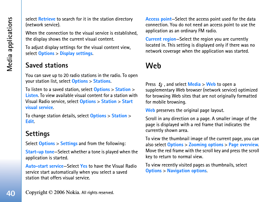 Media applications40 Copyright © 2006 Nokia. All rights reserved. select Retrieve to search for it in the station directory (network service).When the connection to the visual service is established, the display shows the current visual content.To adjust display settings for the visual content view, select Options &gt; Display settings.Saved stationsYou can save up to 20 radio stations in the radio. To open your station list, select Options &gt; Stations.To listen to a saved station, select Options &gt; Station &gt; Listen. To view available visual content for a station with Visual Radio service, select Options &gt; Station &gt; Start visual service.To change station details, select Options &gt; Station &gt; Edit.SettingsSelect Options &gt; Settings and from the following:Start-up tone—Select whether a tone is played when the application is started.Auto-start service—Select Yes to have the Visual Radio service start automatically when you select a saved station that offers visual service.Access point—Select the access point used for the data connection. You do not need an access point to use the application as an ordinary FM radio.Current region—Select the region you are currently located in. This setting is displayed only if there was no network coverage when the application was started.WebPress  , and select Media &gt; Web to open a supplementary Web browser (network service) optimized for browsing Web sites that are not originally formatted for mobile browsing. Web preserves the original page layout. Scroll in any direction on a page. A smaller image of the page is displayed with a red frame that indicates the currently shown area.To view the thumbnail image of the current page, you can also select Options &gt; Zooming options &gt; Page overview. Move the red frame with the scroll key and press the scroll key to return to normal view.To view recently visited pages as thumbnails, select Options &gt; Navigation options.