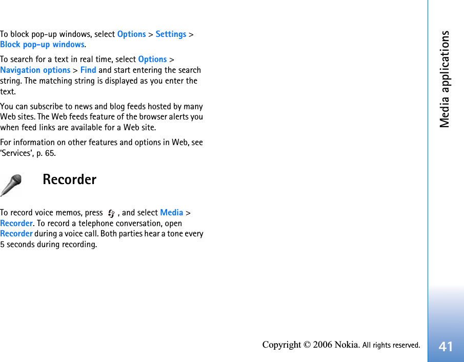Media applications41Copyright © 2006 Nokia. All rights reserved.To block pop-up windows, select Options &gt; Settings &gt; Block pop-up windows.To search for a text in real time, select Options &gt; Navigation options &gt; Find and start entering the search string. The matching string is displayed as you enter the text.You can subscribe to news and blog feeds hosted by many Web sites. The Web feeds feature of the browser alerts you when feed links are available for a Web site.For information on other features and options in Web, see ‘Services’, p. 65.RecorderTo record voice memos, press  , and select Media &gt; Recorder. To record a telephone conversation, open Recorder during a voice call. Both parties hear a tone every 5 seconds during recording.