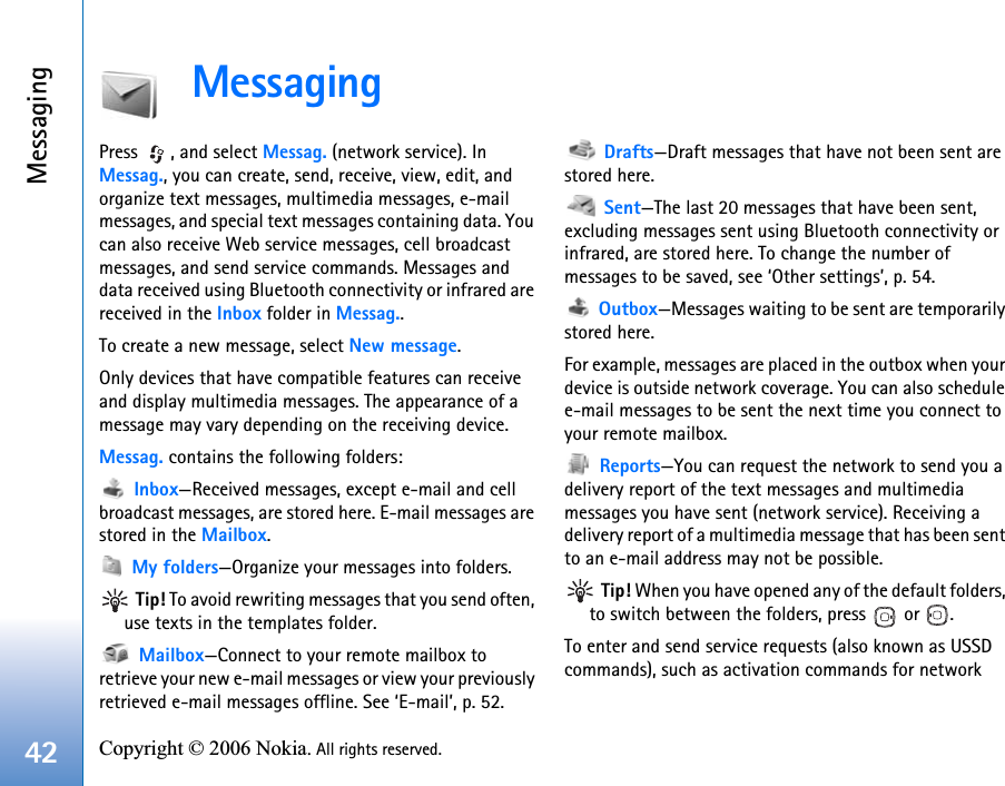 Messaging42 Copyright © 2006 Nokia. All rights reserved. MessagingPress  , and select Messag. (network service). In Messag., you can create, send, receive, view, edit, and organize text messages, multimedia messages, e-mail messages, and special text messages containing data. You can also receive Web service messages, cell broadcast messages, and send service commands. Messages and data received using Bluetooth connectivity or infrared are received in the Inbox folder in Messag..To create a new message, select New message.Only devices that have compatible features can receive and display multimedia messages. The appearance of a message may vary depending on the receiving device.Messag. contains the following folders: Inbox—Received messages, except e-mail and cell broadcast messages, are stored here. E-mail messages are stored in the Mailbox. My folders—Organize your messages into folders. Tip! To avoid rewriting messages that you send often, use texts in the templates folder. Mailbox—Connect to your remote mailbox to retrieve your new e-mail messages or view your previously retrieved e-mail messages offline. See ‘E-mail’, p. 52. Drafts—Draft messages that have not been sent are stored here. Sent—The last 20 messages that have been sent, excluding messages sent using Bluetooth connectivity or infrared, are stored here. To change the number of messages to be saved, see ‘Other settings’, p. 54. Outbox—Messages waiting to be sent are temporarily stored here.For example, messages are placed in the outbox when your device is outside network coverage. You can also schedule e-mail messages to be sent the next time you connect to your remote mailbox. Reports—You can request the network to send you a delivery report of the text messages and multimedia messages you have sent (network service). Receiving a delivery report of a multimedia message that has been sent to an e-mail address may not be possible. Tip! When you have opened any of the default folders, to switch between the folders, press   or  .To enter and send service requests (also known as USSD commands), such as activation commands for network 