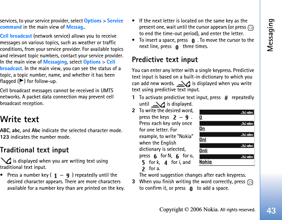 Messaging43Copyright © 2006 Nokia. All rights reserved.services, to your service provider, select Options &gt; Service command in the main view of Messag..Cell broadcast (network service) allows you to receive messages on various topics, such as weather or traffic conditions, from your service provider. For available topics and relevant topic numbers, contact your service provider. In the main view of Messaging, select Options &gt; Cell broadcast. In the main view, you can see the status of a topic, a topic number, name, and whether it has been flagged ( ) for follow-up.Cell broadcast messages cannot be received in UMTS networks. A packet data connection may prevent cell broadcast reception.Write textABC, abc, and Abc indicate the selected character mode. 123 indicates the number mode.Traditional text input is displayed when you are writing text using traditional text input.• Press a number key ( — ) repeatedly until the desired character appears. There are more characters available for a number key than are printed on the key.• If the next letter is located on the same key as the present one, wait until the cursor appears (or press   to end the time-out period), and enter the letter.• To insert a space, press  . To move the cursor to the next line, press   three times.Predictive text inputYou can enter any letter with a single keypress. Predictive text input is based on a built-in dictionary to which you can add new words.   is displayed when you write text using predictive text input.1To activate predictive text input, press   repeatedly until   is displayed.2To write the desired word, press the keys  — . Press each key only once for one letter. For example, to write &quot;Nokia&quot; when the English dictionary is selected, press   for N,   for o,  for k,   for i, and  for a.The word suggestion changes after each keypress.3When you finish writing the word correctly, press   to confirm it, or press   to add a space.