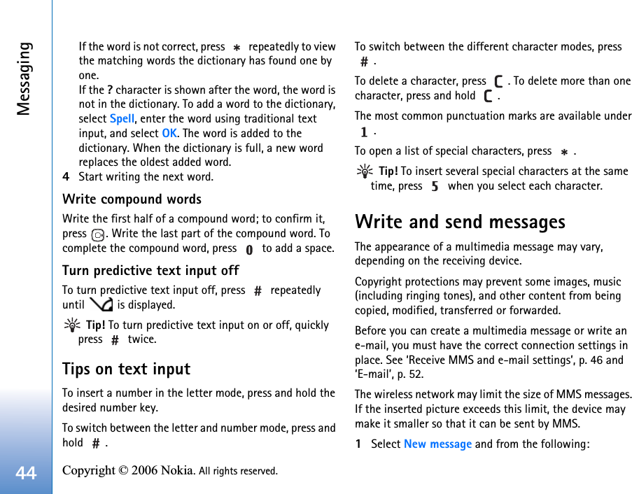 Messaging44 Copyright © 2006 Nokia. All rights reserved. If the word is not correct, press   repeatedly to view the matching words the dictionary has found one by one.If the ? character is shown after the word, the word is not in the dictionary. To add a word to the dictionary, select Spell, enter the word using traditional text input, and select OK. The word is added to the dictionary. When the dictionary is full, a new word replaces the oldest added word.4Start writing the next word.Write compound wordsWrite the first half of a compound word; to confirm it, press  . Write the last part of the compound word. To complete the compound word, press   to add a space.Turn predictive text input offTo turn predictive text input off, press   repeatedly until  is displayed. Tip! To turn predictive text input on or off, quickly press  twice.Tips on text inputTo insert a number in the letter mode, press and hold the desired number key.To switch between the letter and number mode, press and hold .To switch between the different character modes, press .To delete a character, press  . To delete more than one character, press and hold  .The most common punctuation marks are available under .To open a list of special characters, press  . Tip! To insert several special characters at the same time, press   when you select each character.Write and send messagesThe appearance of a multimedia message may vary, depending on the receiving device.Copyright protections may prevent some images, music (including ringing tones), and other content from being copied, modified, transferred or forwarded.Before you can create a multimedia message or write an e-mail, you must have the correct connection settings in place. See ‘Receive MMS and e-mail settings’, p. 46 and ‘E-mail’, p. 52.The wireless network may limit the size of MMS messages. If the inserted picture exceeds this limit, the device may make it smaller so that it can be sent by MMS.1Select New message and from the following: