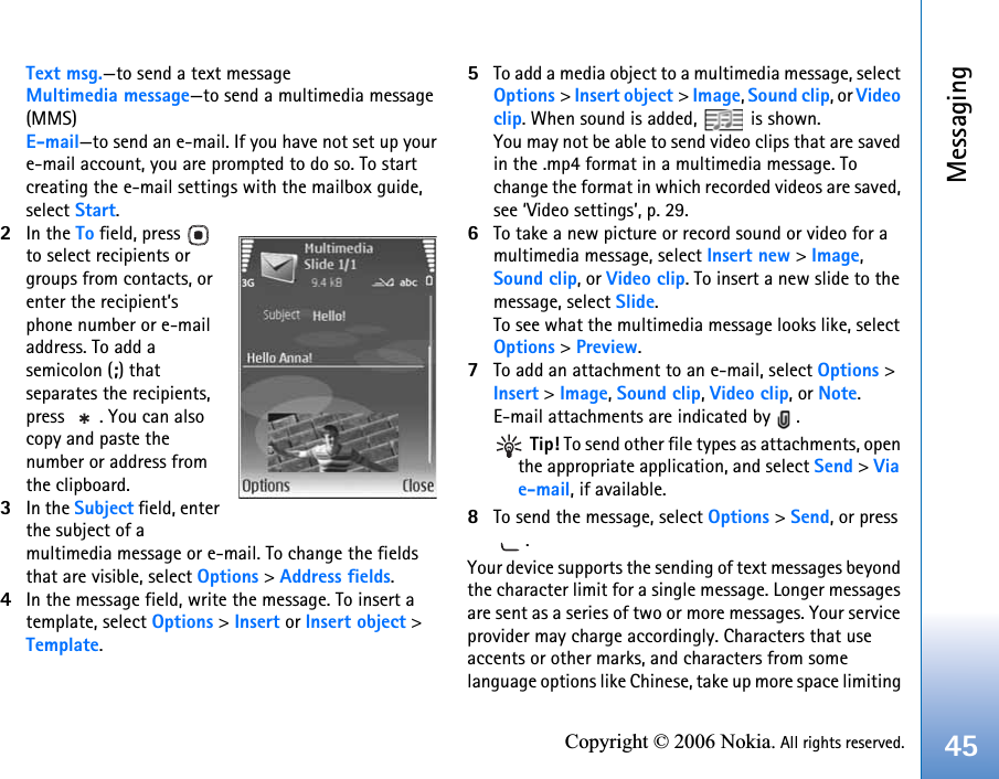 Messaging45Copyright © 2006 Nokia. All rights reserved.Text msg.—to send a text messageMultimedia message—to send a multimedia message (MMS)E-mail—to send an e-mail. If you have not set up your e-mail account, you are prompted to do so. To start creating the e-mail settings with the mailbox guide, select Start.2In the To field, press   to select recipients or groups from contacts, or enter the recipient’s phone number or e-mail address. To add a semicolon (;) that separates the recipients, press  . You can also copy and paste the number or address from the clipboard.3In the Subject field, enter the subject of a multimedia message or e-mail. To change the fields that are visible, select Options &gt; Address fields.4In the message field, write the message. To insert a template, select Options &gt; Insert or Insert object &gt; Template.5To add a media object to a multimedia message, select Options &gt; Insert object &gt; Image, Sound clip, or Video clip. When sound is added,   is shown.You may not be able to send video clips that are saved in the .mp4 format in a multimedia message. To change the format in which recorded videos are saved, see ‘Video settings’, p. 29.6To take a new picture or record sound or video for a multimedia message, select Insert new &gt; Image, Sound clip, or Video clip. To insert a new slide to the message, select Slide.To see what the multimedia message looks like, select Options &gt; Preview.7To add an attachment to an e-mail, select Options &gt; Insert &gt; Image, Sound clip, Video clip, or Note. E-mail attachments are indicated by  . Tip! To send other file types as attachments, open the appropriate application, and select Send &gt; Via e-mail, if available.8To send the message, select Options &gt; Send, or press .Your device supports the sending of text messages beyond the character limit for a single message. Longer messages are sent as a series of two or more messages. Your service provider may charge accordingly. Characters that use accents or other marks, and characters from some language options like Chinese, take up more space limiting 