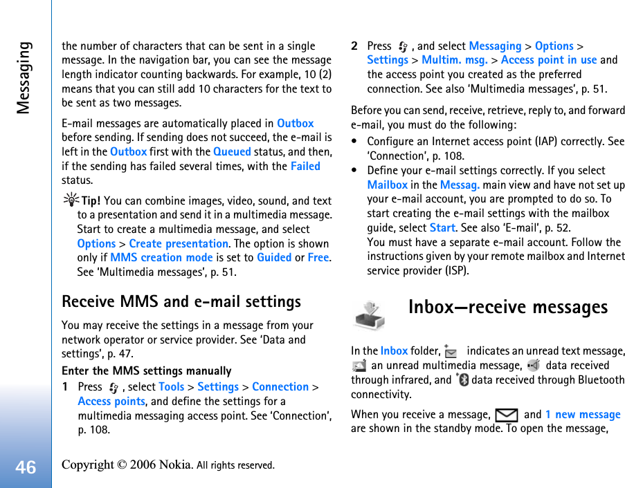 Messaging46 Copyright © 2006 Nokia. All rights reserved. the number of characters that can be sent in a single message. In the navigation bar, you can see the message length indicator counting backwards. For example, 10 (2) means that you can still add 10 characters for the text to be sent as two messages.E-mail messages are automatically placed in Outbox before sending. If sending does not succeed, the e-mail is left in the Outbox first with the Queued status, and then, if the sending has failed several times, with the Failed status.Tip! You can combine images, video, sound, and text to a presentation and send it in a multimedia message. Start to create a multimedia message, and select Options &gt; Create presentation. The option is shown only if MMS creation mode is set to Guided or Free. See ‘Multimedia messages’, p. 51.Receive MMS and e-mail settingsYou may receive the settings in a message from your network operator or service provider. See ‘Data and settings’, p. 47.Enter the MMS settings manually1Press , select Tools &gt; Settings &gt; Connection &gt; Access points, and define the settings for a multimedia messaging access point. See ‘Connection’, p. 108.2Press  , and select Messaging &gt; Options &gt; Settings &gt; Multim. msg. &gt; Access point in use and the access point you created as the preferred connection. See also ‘Multimedia messages’, p. 51.Before you can send, receive, retrieve, reply to, and forward e-mail, you must do the following:• Configure an Internet access point (IAP) correctly. See ‘Connection’, p. 108.• Define your e-mail settings correctly. If you select Mailbox in the Messag. main view and have not set up your e-mail account, you are prompted to do so. To start creating the e-mail settings with the mailbox guide, select Start. See also ‘E-mail’, p. 52.You must have a separate e-mail account. Follow the instructions given by your remote mailbox and Internet service provider (ISP).Inbox—receive messagesIn the Inbox folder,   indicates an unread text message,  an unread multimedia message,   data received through infrared, and   data received through Bluetooth connectivity.When you receive a message,   and 1 new message are shown in the standby mode. To open the message, 