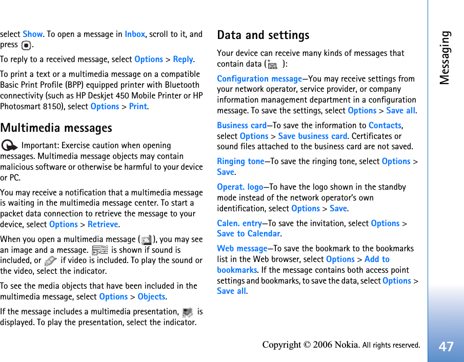 Messaging47Copyright © 2006 Nokia. All rights reserved.select Show. To open a message in Inbox, scroll to it, and press .To reply to a received message, select Options &gt; Reply.To print a text or a multimedia message on a compatible Basic Print Profile (BPP) equipped printer with Bluetooth connectivity (such as HP Deskjet 450 Mobile Printer or HP Photosmart 8150), select Options &gt; Print.Multimedia messages Important: Exercise caution when opening messages. Multimedia message objects may contain malicious software or otherwise be harmful to your device or PC.You may receive a notification that a multimedia message is waiting in the multimedia message center. To start a packet data connection to retrieve the message to your device, select Options &gt; Retrieve.When you open a multimedia message ( ), you may see an image and a message.   is shown if sound is included, or   if video is included. To play the sound or the video, select the indicator.To see the media objects that have been included in the multimedia message, select Options &gt; Objects.If the message includes a multimedia presentation,   is displayed. To play the presentation, select the indicator.Data and settingsYour device can receive many kinds of messages that contain data ( ):Configuration message—You may receive settings from your network operator, service provider, or company information management department in a configuration message. To save the settings, select Options &gt; Save all.Business card—To save the information to Contacts, select Options &gt; Save business card. Certificates or sound files attached to the business card are not saved.Ringing tone—To save the ringing tone, select Options &gt; Save.Operat. logo—To have the logo shown in the standby mode instead of the network operator’s own identification, select Options &gt; Save.Calen. entry—To save the invitation, select Options &gt; Save to Calendar.Web message—To save the bookmark to the bookmarks list in the Web browser, select Options &gt; Add to bookmarks. If the message contains both access point settings and bookmarks, to save the data, select Options &gt; Save all. 