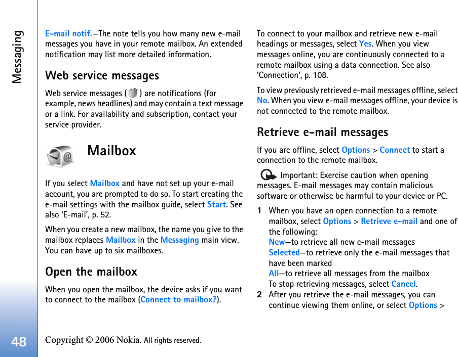 Messaging48 Copyright © 2006 Nokia. All rights reserved. E-mail notif.—The note tells you how many new e-mail messages you have in your remote mailbox. An extended notification may list more detailed information.Web service messagesWeb service messages ( ) are notifications (for example, news headlines) and may contain a text message or a link. For availability and subscription, contact your service provider.MailboxIf you select Mailbox and have not set up your e-mail account, you are prompted to do so. To start creating the e-mail settings with the mailbox guide, select Start. See also ‘E-mail’, p. 52.When you create a new mailbox, the name you give to the mailbox replaces Mailbox in the Messaging main view. You can have up to six mailboxes.Open the mailboxWhen you open the mailbox, the device asks if you want to connect to the mailbox (Connect to mailbox?).To connect to your mailbox and retrieve new e-mail headings or messages, select Yes. When you view messages online, you are continuously connected to a remote mailbox using a data connection. See also ‘Connection’, p. 108.To view previously retrieved e-mail messages offline, select No. When you view e-mail messages offline, your device is not connected to the remote mailbox.Retrieve e-mail messagesIf you are offline, select Options &gt; Connect to start a connection to the remote mailbox.   Important: Exercise caution when opening messages. E-mail messages may contain malicious software or otherwise be harmful to your device or PC.1When you have an open connection to a remote mailbox, select Options &gt; Retrieve e-mail and one of the following:New—to retrieve all new e-mail messagesSelected—to retrieve only the e-mail messages that have been markedAll—to retrieve all messages from the mailboxTo stop retrieving messages, select Cancel.2After you retrieve the e-mail messages, you can continue viewing them online, or select Options &gt; 