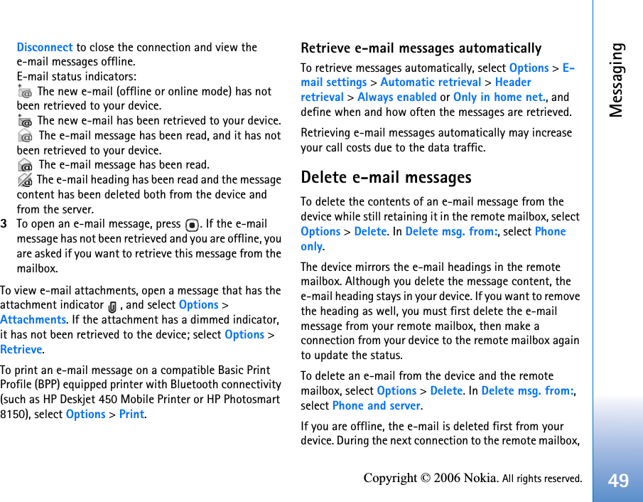 Messaging49Copyright © 2006 Nokia. All rights reserved.Disconnect to close the connection and view the e-mail messages offline.E-mail status indicators: The new e-mail (offline or online mode) has not been retrieved to your device. The new e-mail has been retrieved to your device. The e-mail message has been read, and it has not been retrieved to your device. The e-mail message has been read. The e-mail heading has been read and the message content has been deleted both from the device and from the server.3To open an e-mail message, press  . If the e-mail message has not been retrieved and you are offline, you are asked if you want to retrieve this message from the mailbox.To view e-mail attachments, open a message that has the attachment indicator  , and select Options &gt; Attachments. If the attachment has a dimmed indicator, it has not been retrieved to the device; select Options &gt; Retrieve.To print an e-mail message on a compatible Basic Print Profile (BPP) equipped printer with Bluetooth connectivity (such as HP Deskjet 450 Mobile Printer or HP Photosmart 8150), select Options &gt; Print.Retrieve e-mail messages automaticallyTo retrieve messages automatically, select Options &gt; E-mail settings &gt; Automatic retrieval &gt; Headerretrieval &gt; Always enabled or Only in home net., and define when and how often the messages are retrieved.Retrieving e-mail messages automatically may increase your call costs due to the data traffic.Delete e-mail messagesTo delete the contents of an e-mail message from the device while still retaining it in the remote mailbox, select Options &gt; Delete. In Delete msg. from:, select Phone only.The device mirrors the e-mail headings in the remote mailbox. Although you delete the message content, the e-mail heading stays in your device. If you want to remove the heading as well, you must first delete the e-mail message from your remote mailbox, then make a connection from your device to the remote mailbox again to update the status.To delete an e-mail from the device and the remote mailbox, select Options &gt; Delete. In Delete msg. from:, select Phone and server.If you are offline, the e-mail is deleted first from your device. During the next connection to the remote mailbox, 