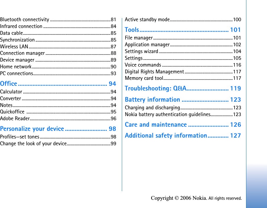 Copyright © 2006 Nokia. All rights reserved.Bluetooth connectivity ......................................................81Infrared connection ............................................................84Data cable..............................................................................85Synchronization...................................................................85Wireless LAN.........................................................................87Connection manager ..........................................................88Device manager ...................................................................89Home network......................................................................90PC connections.....................................................................93Office ....................................................... 94Calculator ..............................................................................94Converter ...............................................................................94Notes.......................................................................................94Quickoffice ...........................................................................95Adobe Reader........................................................................96Personalize your device .......................... 98Profiles—set tones...............................................................98Change the look of your device.......................................99Active standby mode........................................................100Tools....................................................... 101File manager.......................................................................101Application manager........................................................102Settings wizard..................................................................104Settings................................................................................105Voice commands ...............................................................116Digital Rights Management...........................................117Memory card tool..............................................................117Troubleshooting: Q&amp;A.......................... 119Battery information ............................. 123Charging and discharging...............................................123Nokia battery authentication guidelines....................123Care and maintenance ......................... 126Additional safety information............. 127