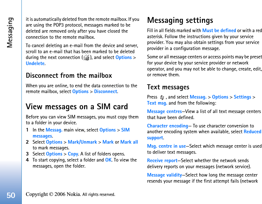 Messaging50 Copyright © 2006 Nokia. All rights reserved. it is automatically deleted from the remote mailbox. If you are using the POP3 protocol, messages marked to be deleted are removed only after you have closed the connection to the remote mailbox.To cancel deleting an e-mail from the device and server, scroll to an e-mail that has been marked to be deleted during the next connection ( ), and select Options &gt; Undelete.Disconnect from the mailboxWhen you are online, to end the data connection to the remote mailbox, select Options &gt; Disconnect.View messages on a SIM cardBefore you can view SIM messages, you must copy them to a folder in your device.1In the Messag. main view, select Options &gt; SIM messages.2Select Options &gt; Mark/Unmark &gt; Mark or Mark all to mark messages.3Select Options &gt; Copy. A list of folders opens.4To start copying, select a folder and OK. To view the messages, open the folder.Messaging settingsFill in all fields marked with Must be defined or with a red asterisk. Follow the instructions given by your service provider. You may also obtain settings from your service provider in a configuration message.Some or all message centers or access points may be preset for your device by your service provider or network operator, and you may not be able to change, create, edit, or remove them.Text messagesPress  , and select Messag. &gt; Options &gt; Settings &gt; Text msg. and from the following:Message centres—View a list of all text message centers that have been defined.Character encoding— To use character conversion to another encoding system when available, select Reduced support.Msg. centre in use—Select which message center is used to deliver text messages.Receive report—Select whether the network sends delivery reports on your messages (network service).Message validity—Select how long the message center resends your message if the first attempt fails (network 