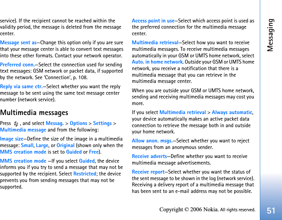 Messaging51Copyright © 2006 Nokia. All rights reserved.service). If the recipient cannot be reached within the validity period, the message is deleted from the message center.Message sent as—Change this option only if you are sure that your message center is able to convert text messages into these other formats. Contact your network operator.Preferred conn.—Select the connection used for sending text messages: GSM network or packet data, if supported by the network. See ‘Connection’, p. 108.Reply via same ctr.—Select whether you want the reply message to be sent using the same text message center number (network service).Multimedia messagesPress , and select Messag. &gt; Options &gt; Settings &gt; Multimedia message and from the following:Image size—Define the size of the image in a multimedia message: Small, Large, or Original (shown only when the MMS creation mode is set to Guided or Free).MMS creation mode —If you select Guided, the device informs you if you try to send a message that may not be supported by the recipient. Select Restricted; the device prevents you from sending messages that may not be supported.Access point in use—Select which access point is used as the preferred connection for the multimedia message center.Multimedia retrieval—Select how you want to receive multimedia messages. To receive multimedia messages automatically in your GSM or UMTS home network, select Auto. in home network. Outside your GSM or UMTS home network, you receive a notification that there is a multimedia message that you can retrieve in the multimedia message center.When you are outside your GSM or UMTS home network, sending and receiving multimedia messages may cost you more.If you select Multimedia retrieval &gt; Always automatic, your device automatically makes an active packet data connection to retrieve the message both in and outside your home network.Allow anon. msgs.—Select whether you want to reject messages from an anonymous sender.Receive adverts—Define whether you want to receive multimedia message advertisements.Receive report—Select whether you want the status of the sent message to be shown in the log (network service). Receiving a delivery report of a multimedia message that has been sent to an e-mail address may not be possible.