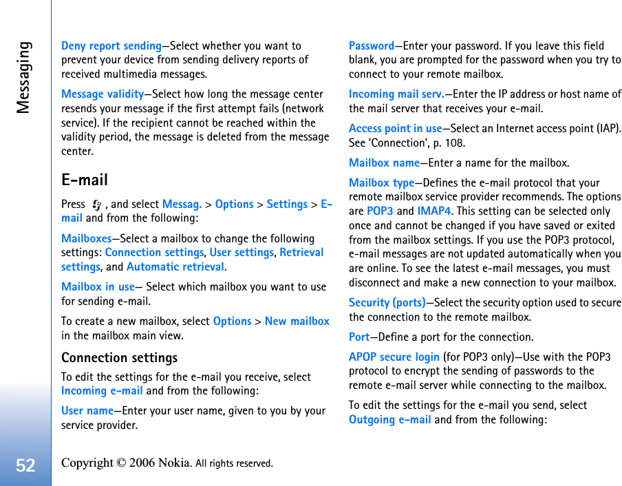 Messaging52 Copyright © 2006 Nokia. All rights reserved. Deny report sending—Select whether you want to prevent your device from sending delivery reports of received multimedia messages.Message validity—Select how long the message center resends your message if the first attempt fails (network service). If the recipient cannot be reached within the validity period, the message is deleted from the message center.E-mailPress  , and select Messag. &gt; Options &gt; Settings &gt; E-mail and from the following:Mailboxes—Select a mailbox to change the following settings: Connection settings, User settings, Retrieval settings, and Automatic retrieval.Mailbox in use— Select which mailbox you want to use for sending e-mail.To create a new mailbox, select Options &gt; New mailbox in the mailbox main view.Connection settingsTo edit the settings for the e-mail you receive, select Incoming e-mail and from the following:User name—Enter your user name, given to you by your service provider.Password—Enter your password. If you leave this field blank, you are prompted for the password when you try to connect to your remote mailbox.Incoming mail serv.—Enter the IP address or host name of the mail server that receives your e-mail.Access point in use—Select an Internet access point (IAP). See ‘Connection’, p. 108.Mailbox name—Enter a name for the mailbox.Mailbox type—Defines the e-mail protocol that your remote mailbox service provider recommends. The options are POP3 and IMAP4. This setting can be selected only once and cannot be changed if you have saved or exited from the mailbox settings. If you use the POP3 protocol, e-mail messages are not updated automatically when you are online. To see the latest e-mail messages, you must disconnect and make a new connection to your mailbox.Security (ports)—Select the security option used to secure the connection to the remote mailbox.Port—Define a port for the connection.APOP secure login (for POP3 only)—Use with the POP3 protocol to encrypt the sending of passwords to the remote e-mail server while connecting to the mailbox.To edit the settings for the e-mail you send, select Outgoing e-mail and from the following: