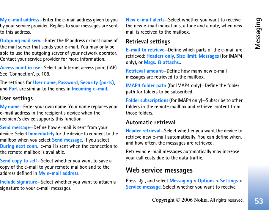 Messaging53Copyright © 2006 Nokia. All rights reserved.My e-mail address—Enter the e-mail address given to you by your service provider. Replies to your messages are sent to this address.Outgoing mail serv.—Enter the IP address or host name of the mail server that sends your e-mail. You may only be able to use the outgoing server of your network operator. Contact your service provider for more information.Access point in use—Select an Internet access point (IAP). See ‘Connection’, p. 108.The settings for User name, Password, Security (ports), and Port are similar to the ones in Incoming e-mail.User settingsMy name—Enter your own name. Your name replaces your e-mail address in the recipient’s device when the recipient’s device supports this function.Send message—Define how e-mail is sent from your device. Select Immediately for the device to connect to the mailbox when you select Send message. If you select During next conn., e-mail is sent when the connection to the remote mailbox is available.Send copy to self—Select whether you want to save a copy of the e-mail to your remote mailbox and to the address defined in My e-mail address.Include signature—Select whether you want to attach a signature to your e-mail messages.New e-mail alerts—Select whether you want to receive the new e-mail indications, a tone and a note, when new mail is received to the mailbox.Retrieval settingsE-mail to retrieve—Define which parts of the e-mail are retrieved: Headers only, Size limit, Messages (for IMAP4 only), or Msgs. &amp; attachs..Retrieval amount—Define how many new e-mail messages are retrieved to the mailbox.IMAP4 folder path (for IMAP4 only)—Define the folder path for folders to be subscribed.Folder subscriptions (for IMAP4 only)—Subscribe to other folders in the remote mailbox and retrieve content from those folders.Automatic retrievalHeader retrieval—Select whether you want the device to retrieve new e-mail automatically. You can define when, and how often, the messages are retrieved.Retrieving e-mail messages automatically may increase your call costs due to the data traffic.Web service messagesPress , and select Messaging &gt; Options &gt; Settings &gt; Service message. Select whether you want to receive 