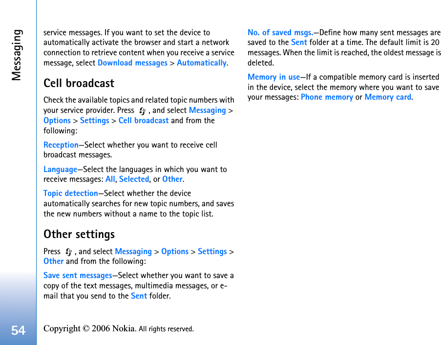Messaging54 Copyright © 2006 Nokia. All rights reserved. service messages. If you want to set the device to automatically activate the browser and start a network connection to retrieve content when you receive a service message, select Download messages &gt; Automatically.Cell broadcastCheck the available topics and related topic numbers with your service provider. Press  , and select Messaging &gt; Options &gt; Settings &gt; Cell broadcast and from the following:Reception—Select whether you want to receive cell broadcast messages.Language—Select the languages in which you want to receive messages: All, Selected, or Other.Topic detection—Select whether the device automatically searches for new topic numbers, and saves the new numbers without a name to the topic list.Other settingsPress  , and select Messaging &gt; Options &gt; Settings &gt; Other and from the following:Save sent messages—Select whether you want to save a copy of the text messages, multimedia messages, or e-mail that you send to the Sent folder.No. of saved msgs.—Define how many sent messages are saved to the Sent folder at a time. The default limit is 20 messages. When the limit is reached, the oldest message is deleted.Memory in use—If a compatible memory card is inserted in the device, select the memory where you want to save your messages: Phone memory or Memory card.