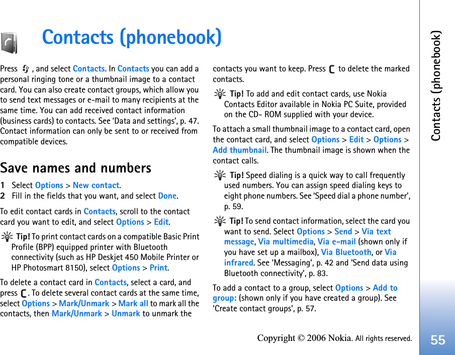 Contacts (phonebook)55Copyright © 2006 Nokia. All rights reserved.Contacts (phonebook)Press  , and select Contacts. In Contacts you can add a personal ringing tone or a thumbnail image to a contact card. You can also create contact groups, which allow you to send text messages or e-mail to many recipients at the same time. You can add received contact information (business cards) to contacts. See ‘Data and settings’, p. 47. Contact information can only be sent to or received from compatible devices.Save names and numbers1Select Options &gt; New contact.2Fill in the fields that you want, and select Done.To edit contact cards in Contacts, scroll to the contact card you want to edit, and select Options &gt; Edit. Tip! To print contact cards on a compatible Basic Print Profile (BPP) equipped printer with Bluetooth connectivity (such as HP Deskjet 450 Mobile Printer or HP Photosmart 8150), select Options &gt; Print.To delete a contact card in Contacts, select a card, and press  . To delete several contact cards at the same time, select Options &gt; Mark/Unmark &gt; Mark all to mark all the contacts, then Mark/Unmark &gt; Unmark to unmark the contacts you want to keep. Press   to delete the marked contacts. Tip! To add and edit contact cards, use Nokia Contacts Editor available in Nokia PC Suite, provided on the CD- ROM supplied with your device.To attach a small thumbnail image to a contact card, open the contact card, and select Options &gt; Edit &gt; Options &gt; Add thumbnail. The thumbnail image is shown when the contact calls. Tip! Speed dialing is a quick way to call frequently used numbers. You can assign speed dialing keys to eight phone numbers. See ‘Speed dial a phone number’, p. 59. Tip! To send contact information, select the card you want to send. Select Options &gt; Send &gt; Via text message, Via multimedia, Via e-mail (shown only if you have set up a mailbox), Via Bluetooth, or Viainfrared. See ‘Messaging’, p. 42 and ‘Send data using Bluetooth connectivity’, p. 83.To add a contact to a group, select Options &gt; Add to group: (shown only if you have created a group). See ‘Create contact groups’, p. 57.