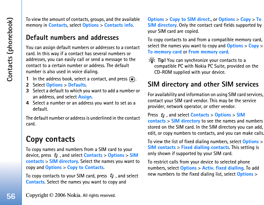 Contacts (phonebook)56 Copyright © 2006 Nokia. All rights reserved. To view the amount of contacts, groups, and the available memory in Contacts, select Options &gt; Contacts info.Default numbers and addressesYou can assign default numbers or addresses to a contact card. In this way if a contact has several numbers or addresses, you can easily call or send a message to the contact to a certain number or address. The default number is also used in voice dialing.1In the address book, select a contact, and press  .2Select Options &gt; Defaults.3Select a default to which you want to add a number or an address, and select Assign.4Select a number or an address you want to set as a default.The default number or address is underlined in the contact card.Copy contactsTo copy names and numbers from a SIM card to your device, press  , and select Contacts &gt; Options &gt; SIM contacts &gt; SIM directory. Select the names you want to copy and Options &gt; Copy to Contacts.To copy contacts to your SIM card, press  , and select Contacts. Select the names you want to copy and Options &gt; Copy to SIM direct., or Options &gt; Copy &gt; To SIM directory. Only the contact card fields supported by your SIM card are copied.To copy contacts to and from a compatible memory card, select the names you want to copy and Options &gt; Copy &gt; To memory card or From memory card. Tip! You can synchronize your contacts to a compatible PC with Nokia PC Suite, provided on the CD-ROM supplied with your device. SIM directory and other SIM servicesFor availability and information on using SIM card services, contact your SIM card vendor. This may be the service provider, network operator, or other vendor.Press  , and select Contacts &gt; Options &gt; SIM contacts &gt; SIM directory to see the names and numbers stored on the SIM card. In the SIM directory you can add, edit, or copy numbers to contacts, and you can make calls.To view the list of fixed dialing numbers, select Options &gt; SIM contacts &gt; Fixed dialling contacts. This setting is only shown if supported by your SIM card.To restrict calls from your device to selected phone numbers, select Options &gt; Activ. fixed dialling. To add new numbers to the fixed dialing list, select Options &gt; 