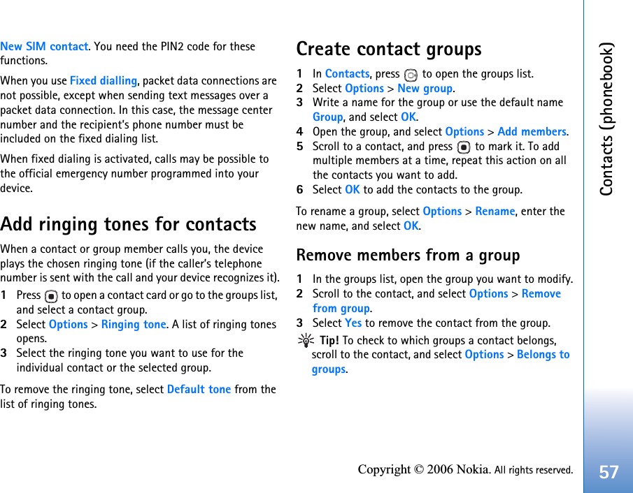 Contacts (phonebook)57Copyright © 2006 Nokia. All rights reserved.New SIM contact. You need the PIN2 code for these functions.When you use Fixed dialling, packet data connections are not possible, except when sending text messages over a packet data connection. In this case, the message center number and the recipient’s phone number must be included on the fixed dialing list.When fixed dialing is activated, calls may be possible to the official emergency number programmed into your device.Add ringing tones for contactsWhen a contact or group member calls you, the device plays the chosen ringing tone (if the caller’s telephone number is sent with the call and your device recognizes it).1Press   to open a contact card or go to the groups list, and select a contact group.2Select Options &gt; Ringing tone. A list of ringing tones opens.3Select the ringing tone you want to use for the individual contact or the selected group.To remove the ringing tone, select Default tone from the list of ringing tones.Create contact groups1In Contacts, press   to open the groups list.2Select Options &gt; New group. 3Write a name for the group or use the default name Group, and select OK. 4Open the group, and select Options &gt; Add members.5Scroll to a contact, and press   to mark it. To add multiple members at a time, repeat this action on all the contacts you want to add.6Select OK to add the contacts to the group.To rename a group, select Options &gt; Rename, enter the new name, and select OK.Remove members from a group1In the groups list, open the group you want to modify.2Scroll to the contact, and select Options &gt; Removefrom group.3Select Yes to remove the contact from the group. Tip! To check to which groups a contact belongs, scroll to the contact, and select Options &gt; Belongs to groups.
