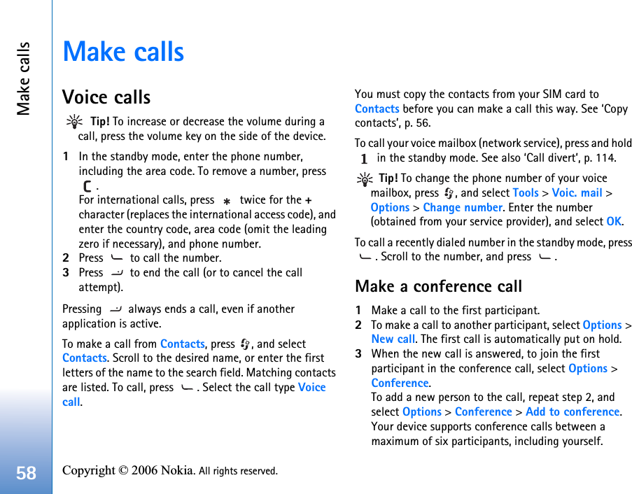 Make calls58 Copyright © 2006 Nokia. All rights reserved. Make callsVoice calls Tip! To increase or decrease the volume during a call, press the volume key on the side of the device.1In the standby mode, enter the phone number, including the area code. To remove a number, press . For international calls, press   twice for the + character (replaces the international access code), and enter the country code, area code (omit the leading zero if necessary), and phone number.2Press   to call the number.3Press   to end the call (or to cancel the call attempt).Pressing   always ends a call, even if another application is active.To make a call from Contacts, press  , and select Contacts. Scroll to the desired name, or enter the first letters of the name to the search field. Matching contacts are listed. To call, press  . Select the call type Voice call. You must copy the contacts from your SIM card to Contacts before you can make a call this way. See ‘Copy contacts’, p. 56.To call your voice mailbox (network service), press and hold  in the standby mode. See also ‘Call divert’, p. 114. Tip! To change the phone number of your voice mailbox, press  , and select Tools &gt; Voic. mail &gt; Options &gt; Change number. Enter the number (obtained from your service provider), and select OK.To call a recently dialed number in the standby mode, press . Scroll to the number, and press  .Make a conference call1Make a call to the first participant.2To make a call to another participant, select Options &gt; New call. The first call is automatically put on hold.3When the new call is answered, to join the first participant in the conference call, select Options &gt; Conference.To add a new person to the call, repeat step 2, and select Options &gt; Conference &gt; Add to conference. Your device supports conference calls between a maximum of six participants, including yourself.