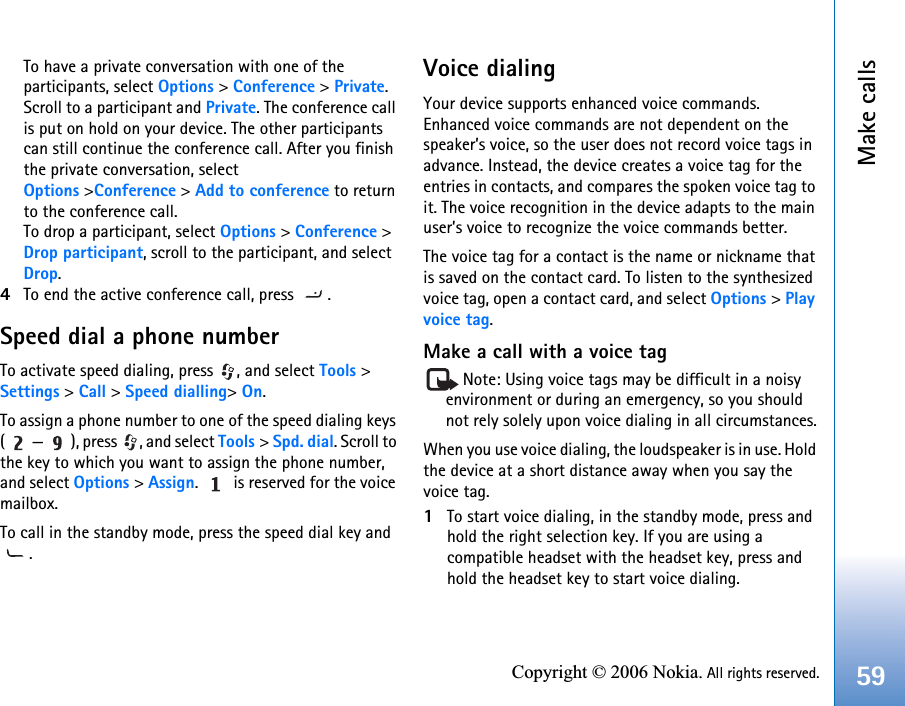 Make calls59Copyright © 2006 Nokia. All rights reserved.To have a private conversation with one of the participants, select Options &gt; Conference &gt; Private. Scroll to a participant and Private. The conference call is put on hold on your device. The other participants can still continue the conference call. After you finish the private conversation, select Options &gt;Conference &gt; Add to conference to return to the conference call.To drop a participant, select Options &gt; Conference &gt; Drop participant, scroll to the participant, and select Drop. 4To end the active conference call, press  .Speed dial a phone numberTo activate speed dialing, press  , and select Tools &gt; Settings &gt; Call &gt; Speed dialling&gt; On.To assign a phone number to one of the speed dialing keys ( — ), press  , and select Tools &gt; Spd. dial. Scroll to the key to which you want to assign the phone number, and select Options &gt; Assign.   is reserved for the voice mailbox. To call in the standby mode, press the speed dial key and .Voice dialingYour device supports enhanced voice commands. Enhanced voice commands are not dependent on the speaker’s voice, so the user does not record voice tags in advance. Instead, the device creates a voice tag for the entries in contacts, and compares the spoken voice tag to it. The voice recognition in the device adapts to the main user’s voice to recognize the voice commands better.The voice tag for a contact is the name or nickname that is saved on the contact card. To listen to the synthesized voice tag, open a contact card, and select Options &gt; Play voice tag.Make a call with a voice tagNote: Using voice tags may be difficult in a noisy environment or during an emergency, so you should not rely solely upon voice dialing in all circumstances.When you use voice dialing, the loudspeaker is in use. Hold the device at a short distance away when you say the voice tag.1To start voice dialing, in the standby mode, press and hold the right selection key. If you are using a compatible headset with the headset key, press and hold the headset key to start voice dialing.