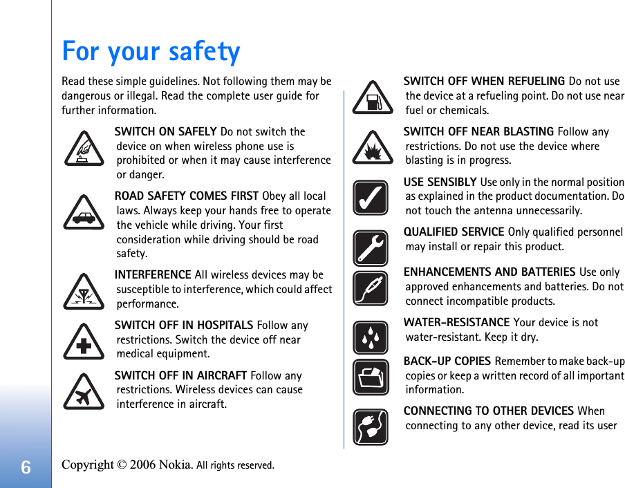 6Copyright © 2006 Nokia. All rights reserved. For your safetyRead these simple guidelines. Not following them may be dangerous or illegal. Read the complete user guide for further information.SWITCH ON SAFELY Do not switch the device on when wireless phone use is prohibited or when it may cause interference or danger.ROAD SAFETY COMES FIRST Obey all local laws. Always keep your hands free to operate the vehicle while driving. Your first consideration while driving should be road safety.INTERFERENCE All wireless devices may be susceptible to interference, which could affect performance.SWITCH OFF IN HOSPITALS Follow any restrictions. Switch the device off near medical equipment.SWITCH OFF IN AIRCRAFT Follow any restrictions. Wireless devices can cause interference in aircraft.SWITCH OFF WHEN REFUELING Do not use the device at a refueling point. Do not use near fuel or chemicals.SWITCH OFF NEAR BLASTING Follow any restrictions. Do not use the device where blasting is in progress. USE SENSIBLY Use only in the normal position as explained in the product documentation. Do not touch the antenna unnecessarily.QUALIFIED SERVICE Only qualified personnel may install or repair this product.ENHANCEMENTS AND BATTERIES Use only approved enhancements and batteries. Do not connect incompatible products.WATER-RESISTANCE Your device is not water-resistant. Keep it dry.BACK-UP COPIES Remember to make back-up copies or keep a written record of all important information.CONNECTING TO OTHER DEVICES When connecting to any other device, read its user 