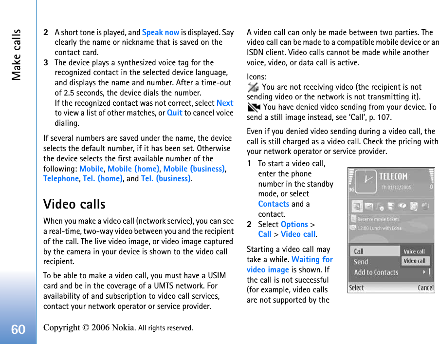 Make calls60 Copyright © 2006 Nokia. All rights reserved. 2A short tone is played, and Speak now is displayed. Say clearly the name or nickname that is saved on the contact card.3The device plays a synthesized voice tag for the recognized contact in the selected device language, and displays the name and number. After a time-out of 2.5 seconds, the device dials the number.If the recognized contact was not correct, select Next to view a list of other matches, or Quit to cancel voice dialing.If several numbers are saved under the name, the device selects the default number, if it has been set. Otherwise the device selects the first available number of the following: Mobile, Mobile (home), Mobile (business), Telephone, Tel. (home), and Tel. (business).Video callsWhen you make a video call (network service), you can see a real-time, two-way video between you and the recipient of the call. The live video image, or video image captured by the camera in your device is shown to the video call recipient. To be able to make a video call, you must have a USIM card and be in the coverage of a UMTS network. For availability of and subscription to video call services, contact your network operator or service provider.A video call can only be made between two parties. The video call can be made to a compatible mobile device or an ISDN client. Video calls cannot be made while another voice, video, or data call is active.Icons:  You are not receiving video (the recipient is not sending video or the network is not transmitting it).  You have denied video sending from your device. To send a still image instead, see ‘Call’, p. 107.Even if you denied video sending during a video call, the call is still charged as a video call. Check the pricing with your network operator or service provider.1To start a video call, enter the phone number in the standby mode, or select Contacts and a contact.2Select Options &gt; Call &gt; Video call.Starting a video call may take a while. Waiting for video image is shown. If the call is not successful (for example, video calls are not supported by the 