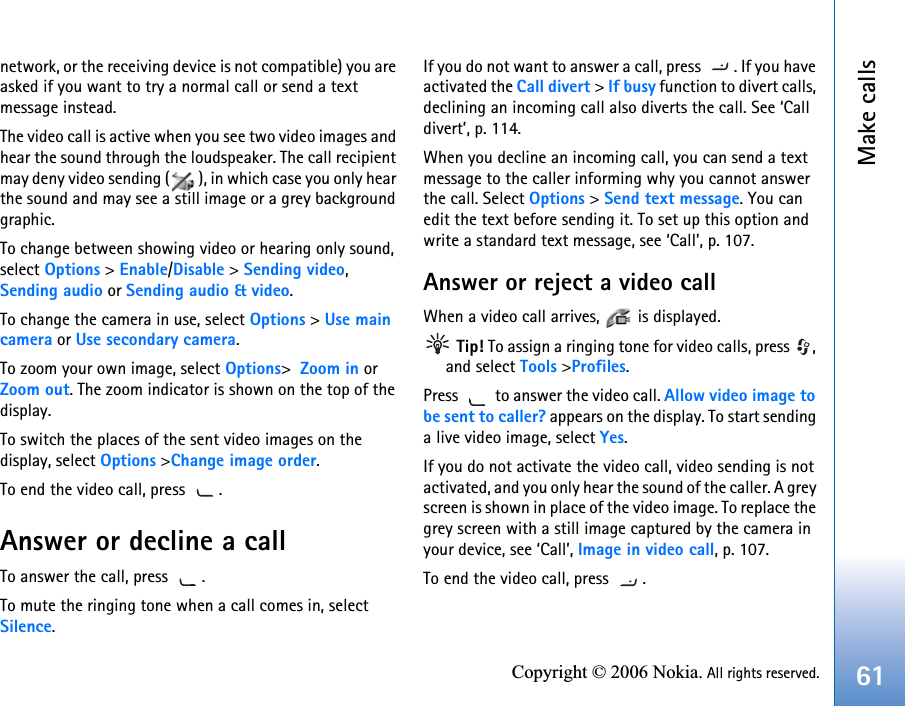 Make calls61Copyright © 2006 Nokia. All rights reserved.network, or the receiving device is not compatible) you are asked if you want to try a normal call or send a text message instead.The video call is active when you see two video images and hear the sound through the loudspeaker. The call recipient may deny video sending ( ), in which case you only hear the sound and may see a still image or a grey background graphic.To change between showing video or hearing only sound, select Options &gt; Enable/Disable &gt; Sending video, Sending audio or Sending audio &amp; video.To change the camera in use, select Options &gt; Use main camera or Use secondary camera.To zoom your own image, select Options&gt; Zoom in or Zoom out. The zoom indicator is shown on the top of the display.To switch the places of the sent video images on the display, select Options &gt;Change image order.To end the video call, press  .Answer or decline a callTo answer the call, press  .  To mute the ringing tone when a call comes in, select Silence. If you do not want to answer a call, press  . If you have activated the Call divert &gt; If busy function to divert calls, declining an incoming call also diverts the call. See ‘Call divert’, p. 114.When you decline an incoming call, you can send a text message to the caller informing why you cannot answer the call. Select Options &gt; Send text message. You can edit the text before sending it. To set up this option and write a standard text message, see ‘Call’, p. 107.Answer or reject a video callWhen a video call arrives,   is displayed.  Tip! To assign a ringing tone for video calls, press  , and select Tools &gt;Profiles.Press   to answer the video call. Allow video image to be sent to caller? appears on the display. To start sending a live video image, select Yes.If you do not activate the video call, video sending is not activated, and you only hear the sound of the caller. A grey screen is shown in place of the video image. To replace the grey screen with a still image captured by the camera in your device, see ‘Call’, Image in video call, p. 107.To end the video call, press  .