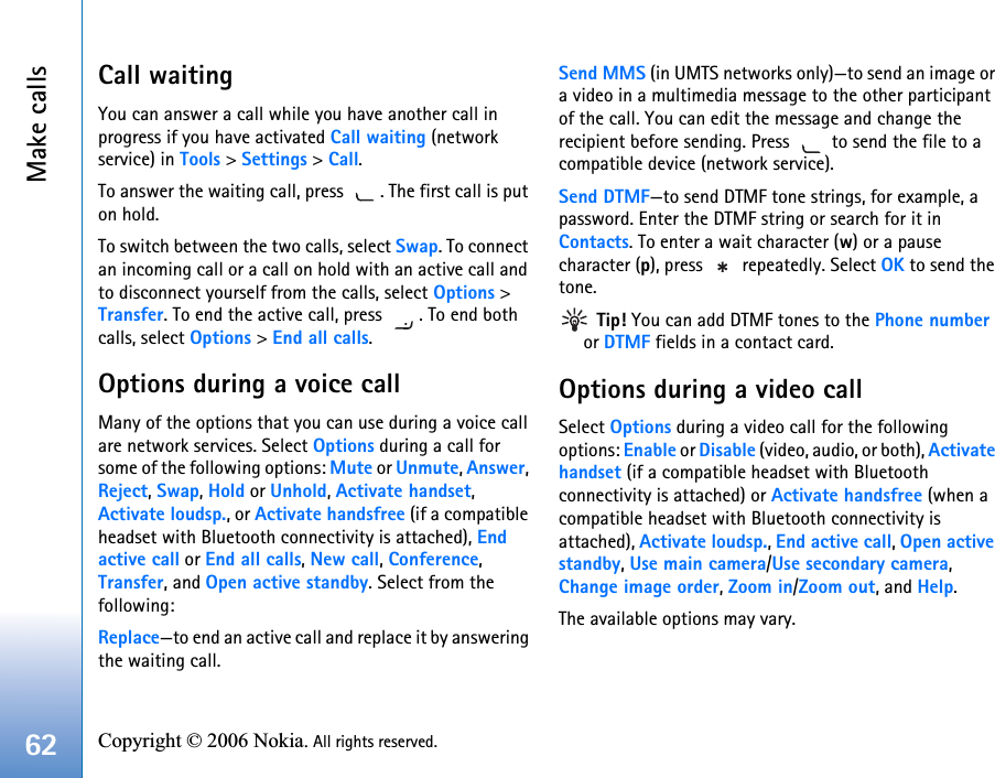 Make calls62 Copyright © 2006 Nokia. All rights reserved. Call waitingYou can answer a call while you have another call in progress if you have activated Call waiting (network service) in Tools &gt; Settings &gt; Call.To answer the waiting call, press  . The first call is put on hold.To switch between the two calls, select Swap. To connect an incoming call or a call on hold with an active call and to disconnect yourself from the calls, select Options &gt; Transfer. To end the active call, press  . To end both calls, select Options &gt; End all calls.Options during a voice callMany of the options that you can use during a voice call are network services. Select Options during a call for some of the following options: Mute or Unmute, Answer, Reject, Swap, Hold or Unhold, Activate handset, Activate loudsp., or Activate handsfree (if a compatible headset with Bluetooth connectivity is attached), End active call or End all calls, New call, Conference, Transfer, and Open active standby. Select from the following: Replace—to end an active call and replace it by answering the waiting call.Send MMS (in UMTS networks only)—to send an image or a video in a multimedia message to the other participant of the call. You can edit the message and change the recipient before sending. Press   to send the file to a compatible device (network service).Send DTMF—to send DTMF tone strings, for example, a password. Enter the DTMF string or search for it in Contacts. To enter a wait character (w) or a pause character (p), press   repeatedly. Select OK to send the tone.  Tip! You can add DTMF tones to the Phone number or DTMF fields in a contact card. Options during a video callSelect Options during a video call for the following options: Enable or Disable (video, audio, or both), Activate handset (if a compatible headset with Bluetooth connectivity is attached) or Activate handsfree (when a compatible headset with Bluetooth connectivity is attached), Activate loudsp., End active call, Open active standby, Use main camera/Use secondary camera, Change image order, Zoom in/Zoom out, and Help.The available options may vary.