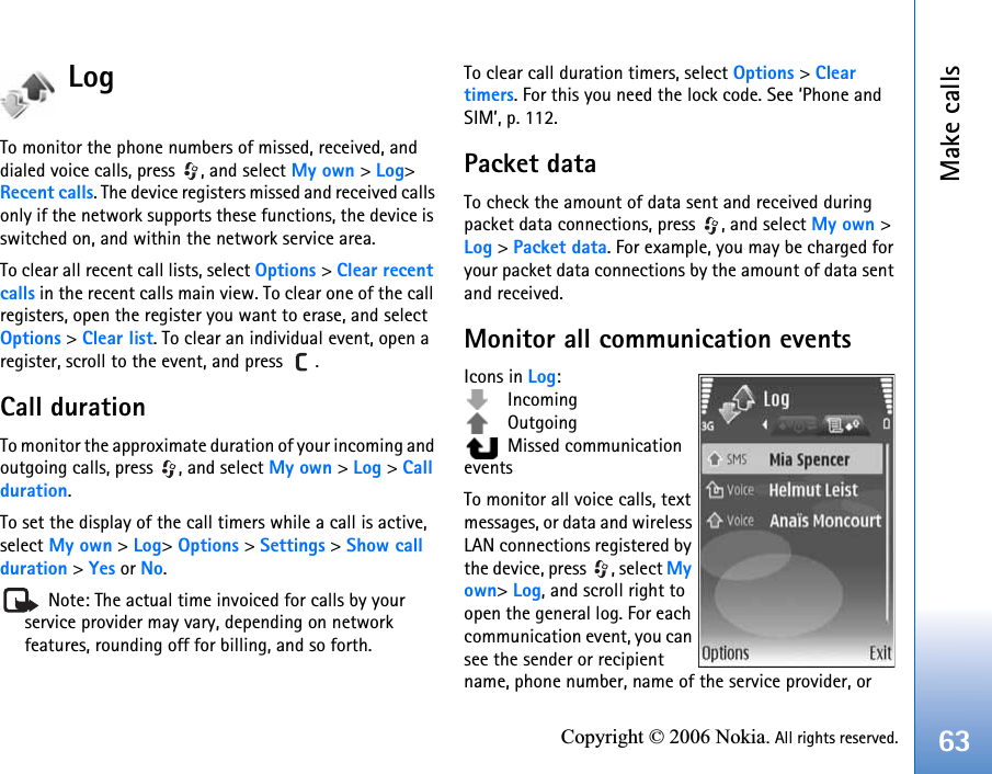 Make calls63Copyright © 2006 Nokia. All rights reserved.LogTo monitor the phone numbers of missed, received, and dialed voice calls, press  , and select My own &gt; Log&gt; Recent calls. The device registers missed and received calls only if the network supports these functions, the device is switched on, and within the network service area.To clear all recent call lists, select Options &gt; Clear recent calls in the recent calls main view. To clear one of the call registers, open the register you want to erase, and select Options &gt; Clear list. To clear an individual event, open a register, scroll to the event, and press  .Call duration To monitor the approximate duration of your incoming and outgoing calls, press  , and select My own &gt; Log &gt; Call duration.To set the display of the call timers while a call is active, select My own &gt; Log&gt; Options &gt; Settings &gt; Show call duration &gt; Yes or No. Note: The actual time invoiced for calls by your service provider may vary, depending on network features, rounding off for billing, and so forth.To clear call duration timers, select Options &gt; Clear timers. For this you need the lock code. See ‘Phone and SIM’, p. 112.Packet dataTo check the amount of data sent and received during packet data connections, press  , and select My own &gt; Log &gt; Packet data. For example, you may be charged for your packet data connections by the amount of data sent and received.Monitor all communication eventsIcons in Log: Incoming Outgoing  Missed communication eventsTo monitor all voice calls, text messages, or data and wireless LAN connections registered by the device, press  , select Myown&gt; Log, and scroll right to open the general log. For each communication event, you can see the sender or recipient name, phone number, name of the service provider, or 