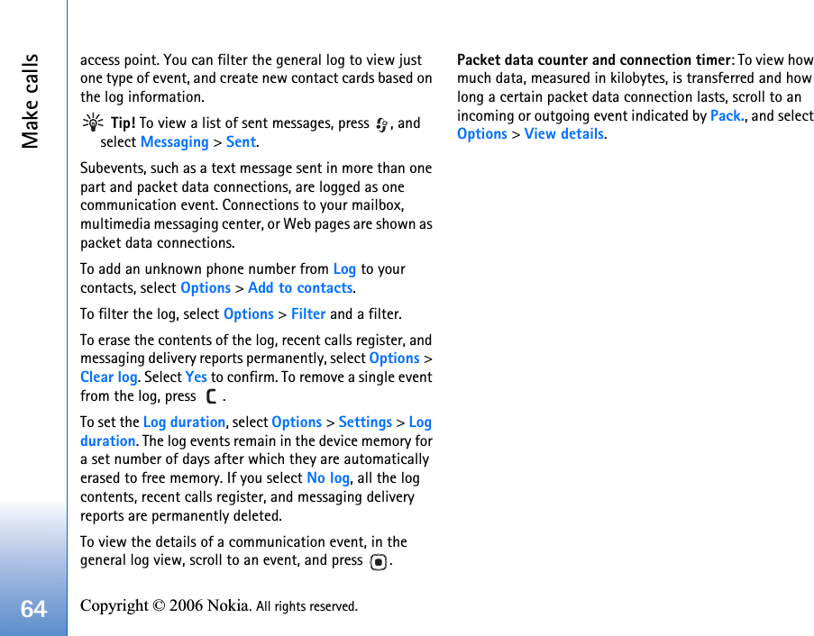 Make calls64 Copyright © 2006 Nokia. All rights reserved. access point. You can filter the general log to view just one type of event, and create new contact cards based on the log information. Tip! To view a list of sent messages, press  , and select Messaging &gt; Sent.Subevents, such as a text message sent in more than one part and packet data connections, are logged as one communication event. Connections to your mailbox, multimedia messaging center, or Web pages are shown as packet data connections.To add an unknown phone number from Log to your contacts, select Options &gt; Add to contacts.To filter the log, select Options &gt; Filter and a filter.To erase the contents of the log, recent calls register, and messaging delivery reports permanently, select Options &gt; Clear log. Select Yes to confirm. To remove a single event from the log, press  .To set the Log duration, select Options &gt; Settings &gt; Log duration. The log events remain in the device memory for a set number of days after which they are automatically erased to free memory. If you select No log, all the log contents, recent calls register, and messaging delivery reports are permanently deleted.To view the details of a communication event, in the general log view, scroll to an event, and press  .Packet data counter and connection timer: To view how much data, measured in kilobytes, is transferred and how long a certain packet data connection lasts, scroll to an incoming or outgoing event indicated by Pack., and select Options &gt; View details.